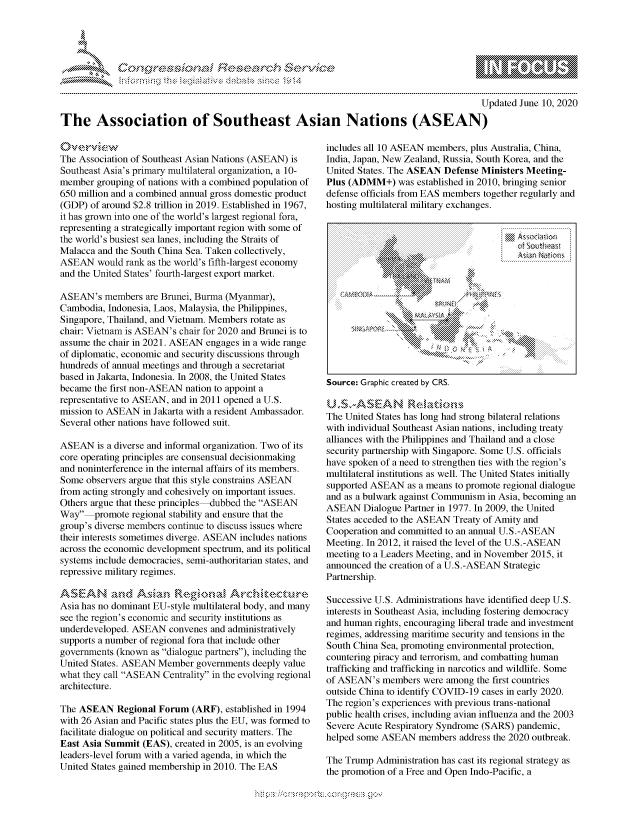 handle is hein.crs/govdbyw0001 and id is 1 raw text is: 





FF.ri E~$~                               &


                                                                                          Updated June 10, 2020

The Association of Southeast Asian Nations (ASEAN)


The Association of Southeast Asian Nations (ASEAN) is
Southeast Asia's primary multilateral organization, a 10-
member grouping of nations with a combined population of
650 million and a combined annual gross domestic product
(GDP) of around $2.8 trillion in 2019. Established in 1967,
it has grown into one of the world's largest regional fora,
representing a strategically important region with some of
the world's busiest sea lanes, including the Straits of
Malacca and the South China Sea. Taken collectively,
ASEAN would rank as the world's fifth-largest economy
and the United States' fourth-largest export market.

ASEAN's members are Brunei, Burma (Myanmar),
Cambodia, Indonesia, Laos, Malaysia, the Philippines,
Singapore, Thailand, and Vietnam. Members rotate as
chair: Vietnam is ASEAN's chair for 2020 and Brunei is to
assume the chair in 2021. ASEAN engages in a wide range
of diplomatic, economic and security discussions through
hundreds of annual meetings and through a secretariat
based in Jakarta, Indonesia. In 2008, the United States
became the first non-ASEAN nation to appoint a
representative to ASEAN, and in 2011 opened a U.S.
mission to ASEAN in Jakarta with a resident Ambassador.
Several other nations have followed suit.

ASEAN is a diverse and informal organization. Two of its
core operating principles are consensual decisionmaking
and noninterference in the internal affairs of its members.
Some observers argue that this style constrains ASEAN
from acting strongly and cohesively on important issues.
Others argue that these principles-dubbed the ASEAN
Way promote regional stability and ensure that the
group's diverse members continue to discuss issues where
their interests sometimes diverge. ASEAN includes nations
across the economic development spectrum, and its political
systems include democracies, semi-authoritarian states, and
repressive military regimes.


Asia has no dominant EU-style multilateral body, and many
see the region's economic and security institutions as
underdeveloped. ASEAN convenes and administratively
supports a number of regional fora that include other
governments (known as dialogue partners), including the
United States. ASEAN Member governments deeply value
what they call ASEAN Centrality in the evolving regional
architecture.

The ASEAN Regional Forum (ARF), established in 1994
with 26 Asian and Pacific states plus the EU, was formed to
facilitate dialogue on political and security matters. The
East Asia Summit (EAS), created in 2005, is an evolving
leaders-level forum with a varied agenda, in which the
United States gained membership in 2010. The EAS


includes all 10 ASEAN members, plus Australia, China,
India, Japan, New Zealand, Russia, South Korea, and the
United States. The ASEAN Defense Ministers Meeting-
Plus (ADMM+) was established in 2010, bringing senior
defense officials from EAS members together regularly and
hosting multilateral military exchanges.




           .                          . . . . . . . . . . . . . . . . . . . . . . . . .
                                         of Soutat Rt
              wihi d ang Natns



        CQMAYAY$IA k          4 11 N>











alliances with the Philippines and Thailand and a close
security partnership with Singapore. Some U.S. officials
have spoken of a need to strengthen ties with the region's
multilateral institutions as well. The United States initially
supported ASEAN as a means to promote regional dialogue
and as a bulwark against Communism in Asia, becoming an
ASEAN Dialogue Partner in 1977. In 2009, the United
States acceded to the ASEAN Treaty of Amity and
Cooperation and committed to an annual U.S.-ASEAN
Meeting. In 2012, it raised the level of the U.S.-ASEAN
meeting to a Leaders Meeting, and in November 2015, it
announced the creation of a US-ASEAN Strategic
Partnership.

Successive U.S. Administrations have identified deep U.S.
interests in Southeast Asia, including fostering democracy
and human rights, encouraging liberal trade and investment
regimes, addressing maritime security and tensions in the
South China Sea, promoting environmental protection,
countering piracy and terrorism, and combatting human
trafficking and trafficking in narcotics and wildlife. Some
of ASEAN's members were among the first countries
outside China to identify COVID-19 cases in early 2020.
The region's experiences with previous trans-national
public health crises, including avian influenza and the 2003
Severe Acute Respiratory Syndrome (SARS) pandemic,
helped some ASEAN members address the 2020 outbreak.

The Trump Administration has cast its regional strategy as
the promotion of a Free and Open Indo-Pacific, a


         p\w -- , gn'a', goo
mppm qq\
a             , q
               I
11LINUALiN,


