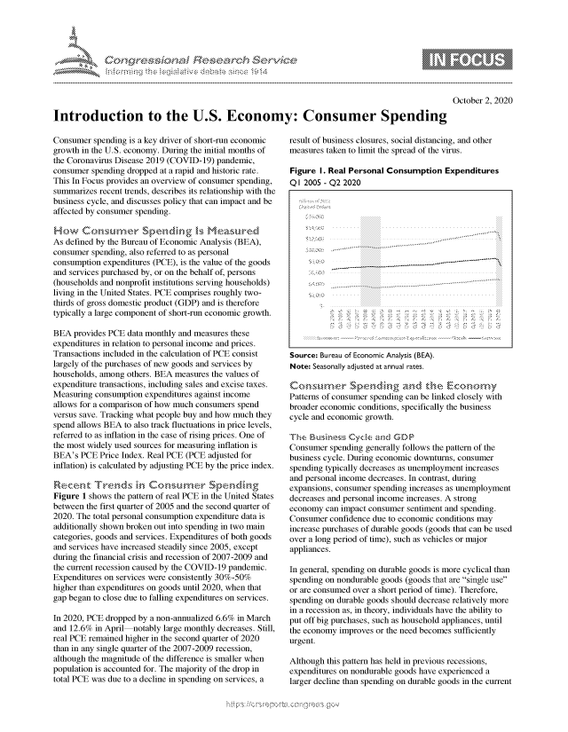 handle is hein.crs/govdccf0001 and id is 1 raw text is: 




&~ ~                       riE SE .$rCh &~ ~ ~


October 2, 2020


Introduction to the U.S. Economy: Consumer Spending


Consumer spending is a key driver of short-run economic
growth in the U.S. economy. During the initial months of
the Coronavirus Disease 2019 (COVID-19) pandemic,
consumer spending dropped at a rapid and historic rate.
This In Focus provides an overview of consumer spending,
summarizes recent trends, describes its relationship with the
business cycle, and discusses policy that can impact and be
affected by consumer spending.


As defined by the Bureau of Economic Analysis (BEA),
consumer spending, also referred to as personal
consumption expenditures (PCE), is the value of the goods
and services purchased by, or on the behalf of, persons
(households and nonprofit institutions serving households)
living in the United States. PCE comprises roughly two-
thirds of gross domestic product (GDP) and is therefore
typically a large component of short-run economic growth.

BEA provides PCE data monthly and measures these
expenditures in relation to personal income and prices.
Transactions included in the calculation of PCE consist
largely of the purchases of new goods and services by
households, among others. BEA measures the values of
expenditure transactions, including sales and excise taxes.
Measuring consumption expenditures against income
allows for a comparison of how much consumers spend
versus save. Tracking what people buy and how much they
spend allows BEA to also track fluctuations in price levels,
referred to as inflation in the case of rising prices. One of
the most widely used sources for measuring inflation is
BEA's PCE Price Index. Real PCE (PCE adjusted for
inflation) is calculated by adjusting PCE by the price index.


Figure 1 shows the pattern of real PCE in the United States
between the first quarter of 2005 and the second quarter of
2020. The total personal consumption expenditure data is
additionally shown broken out into spending in two main
categories, goods and services. Expenditures of both goods
and services have increased steadily since 2005, except
during the financial crisis and recession of 2007-2009 and
the current recession caused by the COVID-19 pandemic.
Expenditures on services were consistently 30%-50%
higher than expenditures on goods until 2020, when that
gap began to close due to falling expenditures on services.

In 2020, PCE dropped by a non-annualized 6.6% in March
and 12.6% in April notably large monthly decreases. Still,
real PCE remained higher in the second quarter of 2020
than in any single quarter of the 2007-2009 recession,
although the magnitude of the difference is smaller when
population is accounted for. The majority of the drop in
total PCE was due to a decline in spending on services, a


result of business closures, social distancing, and other
measures taken to limit the spread of the virus.

Figure I. Real Personal Consumption Expenditures
Q I 2005 - Q2 2020


     C S-O  .... . . . iiiiiiiiiii









Source: Bureau of Economic Analysis (BEA).
Note: Seasonally adjusted at annual rates.


Patterns of consumer spending can be linked closely with
broader economic conditions, specifically the business
cycle and economic growth.
     T u        .y Cyc ad -P
Consumer spending generally follows the pattern of the
business cycle. During economic downturns, consumer
spending typically decreases as unemployment increases
and personal income decreases. In contrast, during
expansions, consumer spending increases as unemployment
decreases and personal income increases. A strong
economy can impact consumer sentiment and spending.
Consumer confidence due to economic conditions may
increase purchases of durable goods (goods that can be used
over a long period of time), such as vehicles or major
appliances.

In general, spending on durable goods is more cyclical than
spending on nondurable goods (goods that are single use
or are consumed over a short period of time). Therefore,
spending on durable goods should decrease relatively more
in a recession as, in theory, individuals have the ability to
put off big purchases, such as household appliances, until
the economy improves or the need becomes sufficiently
urgent.

Although this pattern has held in previous recessions,
expenditures on nondurable goods have experienced a
larger decline than spending on durable goods in the current


         p\w -- , gnom goo
mppm qq\
a             , q
'S             I
11LULANJILiN,



