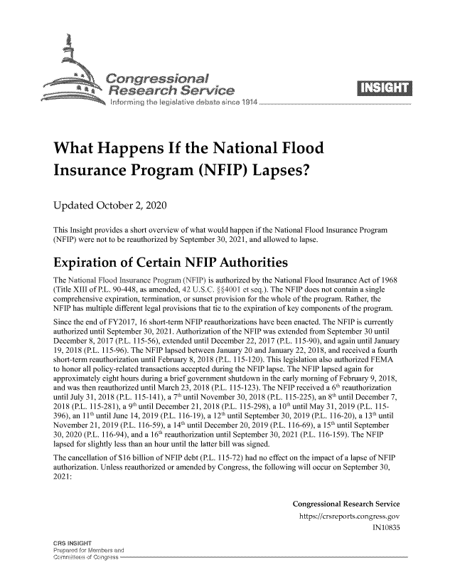 handle is hein.crs/govdcct0001 and id is 1 raw text is: 









              Researh Sevice






What Happens If the National Flood

Insurance Program (NFIP) Lapses?



Updated October 2, 2020

This Insight provides a short overview of what would happen if the National Flood Insurance Program
(NFIP) were not to be reauthorized by September 30, 2021, and allowed to lapse.


Expiration of Certain NFIP Authorities

The National Flood Insurance Program (NFIP) is authorized by the National Flood Insurance Act of 1968
(Title XIII of P.L. 90-448, as amended, 42 U.S.C. §§4001 et seq.). The NFIP does not contain a single
comprehensive expiration, termination, or sunset provision for the whole of the program. Rather, the
NFIP has multiple different legal provisions that tie to the expiration of key components of the program.
Since the end of FY2017, 16 short-term NFIP reauthorizations have been enacted. The NFIP is currently
authorized until September 30, 2021. Authorization of the NFIP was extended from September 30 until
December 8, 2017 (P.L. 115-56), extended until December 22, 2017 (P.L. 115-90), and again until January
19, 2018 (P.L. 115-96). The NFIP lapsed between January 20 and January 22, 2018, and received a fourth
short-term reauthorization until February 8, 2018 (P.L. 115-120). This legislation also authorized FEMA
to honor all policy-related transactions accepted during the NFIP lapse. The NFIP lapsed again for
approximately eight hours during a brief government shutdown in the early morning of February 9, 2018,
and was then reauthorized until March 23, 2018 (P.L. 115-123). The NFIP received a 6th reauthorization
until July 31, 2018 (P.L. 115-141), a 7th until November 30, 2018 (P.L. 115-225), an 8th until December 7,
2018 (P.L. 115-281), a 9th until December 21, 2018 (P.L. 115-298), a 10th until May 31, 2019 (P.L. 115-
396), an 11th until June 14, 2019 (P.L. 116-19), a 12th until September 30, 2019 (P.L. 116-20), a 13th until
November 21, 2019 (P.L. 116-59), a 14th until December 20, 2019 (P.L. 116-69), a 15th until September
30, 2020 (P.L. 116-94), and a 16th reauthorization until September 30, 2021 (P.L. 116-159). The NFIP
lapsed for slightly less than an hour until the latter bill was signed.
The cancellation of $16 billion of NFIP debt (P.L. 115-72) had no effect on the impact of a lapse of NFIP
authorization. Unless reauthorized or amended by Congress, the following will occur on September 30,
2021:


                                                             Congressional Research Service
                                                               https://crsreports.congress.gov
                                                                                  IN10835

CRS NSIGHT
Prepard for Mnembeis nid


