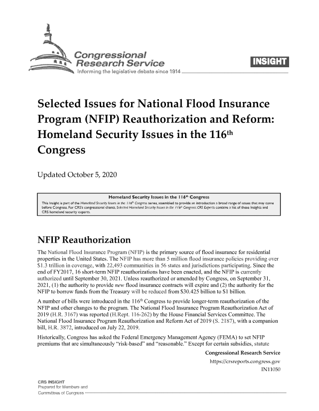 handle is hein.crs/govdccw0001 and id is 1 raw text is: 









              Researh Sevice






Selected Issues for National Flood Insurance

Program (NFIP) Reauthorization and Reform:

Homeland Security Issues in the 116th

Congress



Updated October 5, 2020


                         Homneland Security Issues in the I f6> Congress
                              :     gs     ~'En,:_,:bed 'r, sto~           F~t~ycm
  Lefore C~5 2,L CRS s  di entn.             p H 4&n 6' C'-,-,--, CRS E ei ~n r s t o iLs tI ,e-ht j




NFIP Reauthorization

The National Flood Insurance Program (NFIP) is the primary source of flood insurance for residential
properties in the United States. The NFIP has more than 5 million flood insurance policies providing over
$1.3 trillion in coverage, with 22,493 communities in 56 states and jurisdictions participating. Since the
end of FY2017, 16 short-term NFIP reauthorizations have been enacted, and the NFIP is currently
authorized until September 30, 2021. Unless reauthorized or amended by Congress, on September 31,
2021, (1) the authority to provide new flood insurance contracts will expire and (2) the authority for the
NFIP to borrow funds from the Treasury will be reduced from $30.425 billion to $1 billion.
A number of bills were introduced in the 116th Congress to provide longer-term reauthorization of the
NFIP and other changes to the program. The National Flood Insurance Program Reauthorization Act of
2019 (H.R. 3167) was reported (H.Rept. 116-262) by the House Financial Services Committee. The
National Flood Insurance Program Reauthorization and Reform Act of 2019 (S. 2187), with a companion
bill, H.R. 3872, introduced on July 22, 2019.
Historically, Congress has asked the Federal Emergency Management Agency (FEMA) to set NFIP
premiums that are simultaneously risk-based and reasonable. Except for certain subsidies, statute
                                                           Congressional Research Service
                                                           https://crsreports.congress.gov
                                                                              IN11050

CRS NS GHT
Prpred For Meumbers and
Comrm itees  of Co,  ress  ----------------------------------------------------------------------------------------------------------------------------------------------------------------------------------------


