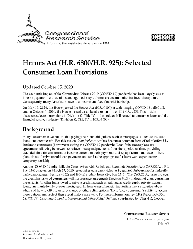 handle is hein.crs/govdcdi0001 and id is 1 raw text is: 









               Researh Sevice





Heroes Act (H.R. 6800/H.R. 925): Selected

Consumer Loan Provisions



Updated October 15, 2020
The economic impact of the Coronavirus Disease 2019 (COVID-19) pandemic has been largely due to
illnesses, quarantines, social distancing, local stay-at-home orders, and other business disruptions.
Consequently, many Americans have lost income and face financial hardship.
On May 15, 2020, the House passed the Heroes Act (H.R. 6800), a wide-ranging COVID-19 relief bill,
and on October 1, 2020, the House passed an updated version of the bill (H.R. 925). This Insight
discusses selected provisions in Division 0, Title IV of the updated bill related to consumer loans and the
financial services industry (Division K, Title IV in H.R. 6800).


Background

Many consumers have had trouble paying their loan obligations, such as mortgages, student loans, auto
loans, and credit cards. For this reason, loan forbearance has become a common form of relief offered by
lenders to consumers (borrowers) during the COVID- 19 pandemic. Loan forbearance plans are
agreements allowing borrowers to reduce or suspend payments for a short period of time, providing
extended time for consumers to become current on their payments and repay the amounts owed. These
plans do not forgive unpaid loan payments and tend to be appropriate for borrowers experiencing
temporary hardship.
Another COVID-19 relief bill, the Coronavirus Aid, Relief, and Economic Security Act (CARES Act; P.L.
116-136) enacted on March 27, 2020, establishes consumer rights to be granted forbearance for federally
backed mortgages (Section 4022) and federal student loans (Section 3513). The CARES Act also protects
the credit histories of consumers with forbearance agreements (Section 4021). It does not grant consumers
these rights for other loans owed to private creditors, such as auto loans, credit cards, private student
loans, and nonfederally backed mortgages. In these cases, financial institutions have discretion about
when and how to offer loan forbearance or other relief options. Therefore, a consumer's ability to access
these options and protect their credit history may vary. For more information, see CRS Report R46356,
COVID 19: Consumer Loan Forbearance and Other Relief Options, coordinated by Cheryl R. Cooper.



                                                               Congressional Research Service
                                                               https://crsreports.congress.gov
                                                                                    IN11405

CRS NS GHT
Prpred For Meumbers and
Comrm ttees  of Conress  ----------------------------------------------------------------------------------------------------------------------------------------------------------------------------------------


