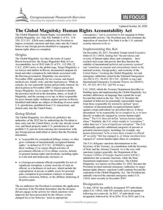 handle is hein.crs/govdchu0001 and id is 1 raw text is: 




*


The Global Magnitsky Human
The Global Magnitsky  Human  Rights Accountability Act
(Global Magnitsky Act, Title XII, Subtitle F of P.L. 114-
328; 22 U.S.C. §2656 note) authorizes the President to
impose economic  sanctions and deny entry into the United
States to any foreign person identified as engaging in
human  rights abuse or corruption.


The Global Magnitsky  Act takes the terms of a prior
Russia-focused law, the Sergei Magnitsky Rule of Law
Accountability Act of 2012 (title IV of P.L. 112-208; 22
U.S.C. §5811 note), to the global stage. Sergei Magnitsky, a
tax lawyer and auditor in Russia, documented rampant tax
fraud and other corruption by individuals associated with
the Russian government. Magnitsky was arrested in
November  2008, reportedly for tax evasion, and denied
medical care, family visits, and due legal process. While in
custody, he was reportedly beaten and possibly tortured. He
died in prison in November 2009. Congress passed the
Sergei Magnitsky Act to require the President to identify
the person(s) involved in the detention, abuse, or death of
Magnitsky, and the ensuing cover-up, or those responsible
for gross human rights violations against persons in Russia.
Identified individuals are subject to blocking of assets under
U.S. jurisdiction, prohibited from U.S. transactions, and
denied entry into the United States.

Going Gsba'
The Global Magnitsky  Act effectively globalizes the
authorities of the 2012 law by authorizing the President to
deny entry into the United States, revoke any already-issued
visa, and block property under U.S. jurisdiction of, and
prohibit U.S. persons from entering into transactions with,
any foreign person (individual or entity) that the President
determines
  is responsible for extrajudicial killings, torture, or other
   gross violations of internationally recognized human
   rights, as defined at 22 U.S.C. §2304(d(1), against
   those working (1) to expose illegal activities of
   government  officials or (2) to obtain, exercise, defend,
   or promote human  rights and freedoms, including rights
   to a fair trial and democratic elections; or

  is a foreign government official responsible for acts of
   significant corruption, a senior associate of such an
   official, or a facilitator of such acts, which include the
   expropriation of private or public assets for personal
   gain, corruption in government contracts or natural
   resource extraction, bribery, or the offshore sheltering of
   ill-gotten gains.

The act authorizes the President to terminate the application
of sanctions if the President determines that the designee
did not engage in the activity for which sanctions were
imposed; has been prosecuted for the offense; or has
changed his or her behavior, paid an appropriate


                                  Updated  October 28, 2020

Rights Accountability Act
   consequence, and is committed to not engaging in future
   sanctionable activity. The President may also terminate the
   imposition of sanctions if he finds it in the U.S. national
   security interests to do so.


   On December  20, 2017, President Trump issued Executive
   Order (E.O.) 13818, finding that the prevalence and
   severity of human rights abuse and corruption ... have
   reached such scope and gravity that they threaten the
   stability of international political and economic systems
   and constitute an unusual and extraordinary threat to the
   national security, foreign policy, and economy of the
   United States, invoking the Global Magnitsky Act and
   emergency  authorities stated in the National Emergencies
   Act (NEA; P.L. 94-412; 50 U.S.C. §§1601 et seq.) and
   International Emergency Economic Powers  Act (IEEPA;
   P.L. 95-223; 50 U.S.C. §§1701 et seq.).
   E.O. 13818, which the Treasury Department describes as
   building upon and implementing the Global Magnitsky Act,
   includes differences in language that expand the scope
   beyond that stated in the law. The E.O. broadens the
   standard of behavior for potentially sanctionable targets
   from those responsible for statutorily defined gross
   violations of internationally recognized human rights
   against certain individuals (as described above), to those
   determined to be responsible for or complicit in, or to have
   directly or indirectly engaged in, serious human rights
   abuse. The E.O. does not define serious human rights
   abuse. Similarly, the E.O. refers simply to corruption,
   rather than law's acts of significant corruption. The E.O.
   additionally specifies additional categories of persons as
   potential sanction targets, including, for example, any
   person determined to be or have been a leader or official
   of' an entity that has engaged in, or whose members have
   engaged in serious human rights abuse or corruption.
   The E.O. delegates sanctions determinations to the
   Secretary of the Treasury, in consultation with the Secretary
   of State and the Attorney General. As is the case with
   sanctions regimes generally, the Department of the
   Treasury's Office of Foreign Assets Control (OFAC)
   administers the economic sanctions, while the State
   Department implements  visa sanctions. The Global
   Magnitsky Act sunsets on December 23, 2022. Because the
   President invoked national emergency authorities to target
   human  rights abusers, sanctions could continue beyond the
   expiration of the Global Magnitsky Act. The President has
   annually renewed the national emergency under E.O.
   13818, most recently in December 2019.


   To date, OFAC  has publicly designated 107 individuals
   under E.O. 13818, with 105 currently active designations
   following two removals. In 2017, 15 individuals were
   designated, followed by 28 in 2018, 52 in 2019, and 12 in


  -.-,'~-'
*.~


  \\\\'\\
\ \N \ \I  \M,\ \\ \ \ Q\\  \\\   \\\


