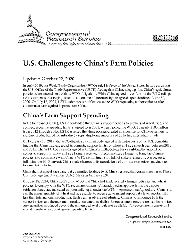 handle is hein.crs/govdciu0001 and id is 1 raw text is: 







              Congressional
              Research Servkc






U.S. Challenges to China's Farm Policies



Updated October 22, 2020
In early 2019, the World Trade Organization (WTO) ruled in favor of the United States in two cases that
the U.S. Office of the Trade Representative (USTR) filed against China, alleging that China's agricultural
policies were inconsistent with its WTO obligations. While China agreed to conform to the WTO rulings,
USTR  contends that Beijing failed to act on one of the cases by the agreed-upon deadline of June 30,
2020. On July 16, 2020, USTR submitted a notification to the WTO requesting authorization to take
countermeasures against imports from China.


China's Farm Support Spending

In the first case (DS511), USTR contended that China's support policies to growers of wheat, rice, and
corn exceeded the spending limits it agreed to in 2001, when it joined the WTO, by nearly $100 million
from 2012 through 2015. USTR asserted that these policies created an incentive for Chinese farmers to
increase production of the subsidized crops, displacing imports and distorting international trade.
On February 28, 2019, the WTO dispute settlement body agreed with major parts of the U.S. complaint,
finding that China had exceeded its domestic support limits for wheat and rice in each year between 2012
and 2015. The WTO  body also disagreed with China's methodology for calculating the amount of
domestic support its wheat and rice farmers received. It recommended changes to bring the Chinese
policies into compliance with China's WTO commitments. It did not make a ruling on corn because,
following the 2015 harvest, China made changes to its calculations of corn support prices, making them
less market distorting.
China did not appeal the ruling but committed to abide by it. China restated that commitment in its Phase
One trade agreement with the United States in January 2020.
On June 18, 2020, China notified the WTO that China had implemented changes to its rice and wheat
policies to comply with the WTO recommendations. China adopted an approach that the dispute
settlement body had indicated as potentially legal under the WT O's Agreement on Agriculture. China is to
cap the annual quantity of wheat and rice eligible to receive government support at a level substantially
less than total national production. Each year, in advance of planting, China is to announce both the
support prices and the maximum production amounts eligible for government procurement at those prices.
Any quantities produced beyond the announced level would not be eligible for government support and
would therefore not count against spending limits.

                                                               Congressional Research Service
                                                                 https://crsreports.congress.gov
                                                                                    IN11469

CRS  NSIGHT
Prepared for Membersand
Commi                                  ----es o Cong rss----------------------------------


