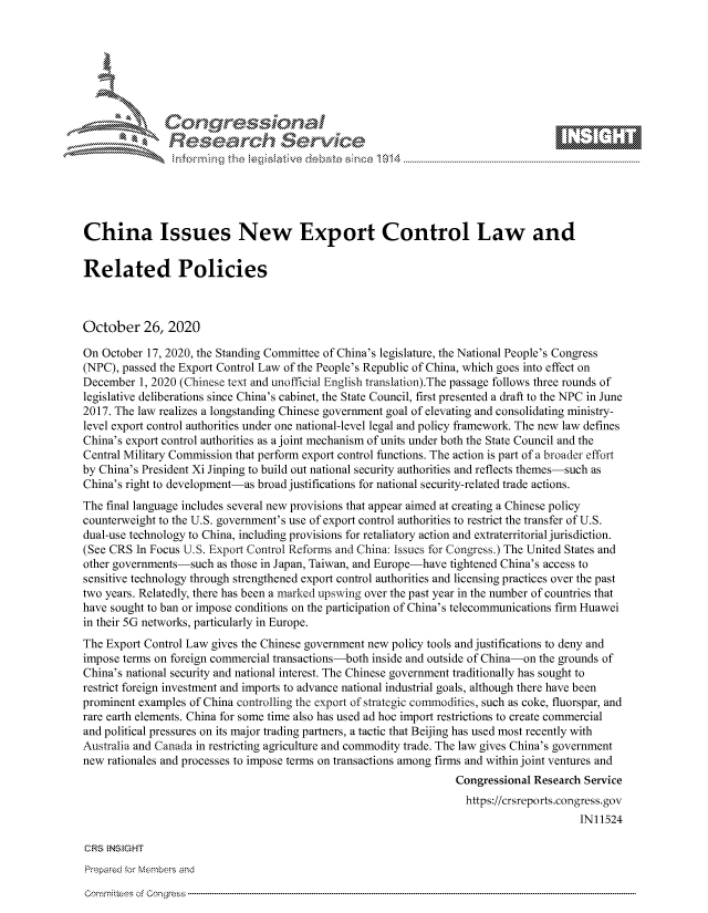 handle is hein.crs/govdcje0001 and id is 1 raw text is: 







      *       Con gressio al
               Research Service
               ~nformng  th  tailtv     eaesNc 1)4





China Issues New Export Control Law and

Related Policies



October 26, 2020

On October 17, 2020, the Standing Committee of China's legislature, the National People's Congress
(NPC), passed the Export Control Law of the People's Republic of China, which goes into effect on
December  1, 2020 (Chinese text and unofficial English translation).The passage follows three rounds of
legislative deliberations since China's cabinet, the State Council, first presented a draft to the NPC in June
2017. The law realizes a longstanding Chinese government goal of elevating and consolidating ministry-
level export control authorities under one national-level legal and policy framework. The new law defines
China's export control authorities as a joint mechanism of units under both the State Council and the
Central Military Commission that perform export control functions. The action is part of a broader effort
by China's President Xi Jinping to build out national security authorities and reflects themes-such as
China's right to development-as broad justifications for national security-related trade actions.
The final language includes several new provisions that appear aimed at creating a Chinese policy
counterweight to the U.S. government's use of export control authorities to restrict the transfer of U.S.
dual-use technology to China, including provisions for retaliatory action and extraterritorial jurisdiction.
(See CRS In Focus U.S. Export Control Reforms and China: Issues for Congress.) The United States and
other governments-such as those in Japan, Taiwan, and Europe-have tightened China's access to
sensitive technology through strengthened export control authorities and licensing practices over the past
two years. Relatedly, there has been a marked upswing over the past year in the number of countries that
have sought to ban or impose conditions on the participation of China's telecommunications firm Huawei
in their 5G networks, particularly in Europe.
The Export Control Law gives the Chinese government new policy tools and justifications to deny and
impose terms on foreign commercial transactions-both inside and outside of China-on the grounds of
China's national security and national interest. The Chinese government traditionally has sought to
restrict foreign investment and imports to advance national industrial goals, although there have been
prominent examples of China controlling the export of strategic commodities, such as coke, fluorspar, and
rare earth elements. China for some time also has used ad hoc import restrictions to create commercial
and political pressures on its major trading partners, a tactic that Beijing has used most recently with
Australia and Canada in restricting agriculture and commodity trade. The law gives China's government
new rationales and processes to impose terms on transactions among firms and within joint ventures and
                                                                 Congressional Research Service
                                                                   https://crsreports.congress. gov
                                                                                       IN11524

CRS INS GHT
Prepared for Members and


comrnittees of Congress


