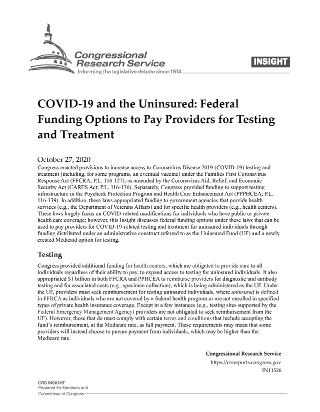 handle is hein.crs/govdcjg0001 and id is 1 raw text is: 







              SConr essional
              Research Servik






COVID-19 and the Uninsured: Federal

Funding Options to Pay Providers for Testing

and Treatment



October   27, 2020
Congress enacted provisions to increase access to Coronavirus Disease 2019 (COVID-19) testing and
treatment (including, for some programs, an eventual vaccine) under the Families First Coronavirus
Response Act (FFCRA; P.L. 116-127), as amended by the Coronavirus Aid, Relief, and Economic
Security Act (CARES Act; P.L. 116-136). Separately, Congress provided funding to support testing
infrastructure in the Paycheck Protection Program and Health Care Enhancement Act (PPPHCEA; P.L.
116-139). In addition, these laws appropriated funding to government agencies that provide health
services (e.g., the Department of Veterans Affairs) and for specific health providers (e.g., health centers).
These laws largely focus on COVID-related modifications for individuals who have public or private
health care coverage; however, this Insight discusses federal funding options under these laws that can be
used to pay providers for COVID-19-related testing and treatment for uninsured individuals through
funding distributed under an administrative construct referred to as the Uninsured Fund (UF) and a newly
created Medicaid option for testing.

Testing

Congress provided additional funding for health centers, which are obligated to provide care to all
individuals regardless of their ability to pay, to expand access to testing for uninsured individuals. It also
appropriated $1 billion in both FFCRA and PPHCEA to reimburse providers for diagnostic and antibody
testing and for associated costs (e.g., specimen collection), which is being administered as the UF. Under
the UF, providers must seek reimbursement for testing uninsured individuals, where uninsured is defined
in FFRCA  as individuals who are not covered by a federal health program or are not enrolled in specified
types of private health insurance coverage. Except in a few instances (e.g., testing sites supported by the
Federal Emergency Management Agency) providers are not obligated to seek reimbursement from the
UF). However, those that do must comply with certain terms and conditions that include accepting the
fund's reimbursement, at the Medicare rate, as full payment. These requirements may mean that some
providers will instead choose to pursue payment from individuals, which may be higher than the
Medicare rate.

                                                               Congressional Research Service
                                                               https://crsreports.congress. gov
                                                                                    IN11526

CRS INS GHT
Prepared for Members and
Cornmttees oi Conqres3-----------------------------------------------------------------------------------


