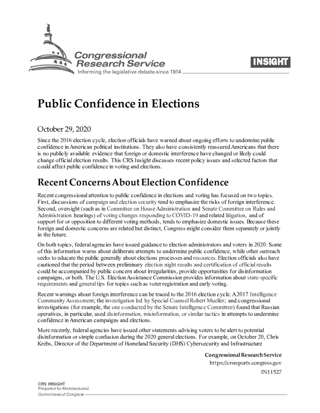 handle is hein.crs/govdcjh0001 and id is 1 raw text is: 







      *       Congqrcessionai
               Research Service





Public Confidence in Elections



October 29, 2020

Since the 2016 election cycle, election officials have warned about ongoing efforts to undermine public
confidence in American political institutions. They also have consistently reassured Americans that there
is no publicly available evidence that foreign or domestic interference have changed or likely could
change official election results. This CRS Insight discusses recent policy issues and selected factors that
could affect public confidence in voting and elections.


Recent Concerns About Election Confidence

Recent congressional attention to public confidence in elections and voting has focused on two topics.
First, discussions of campaign and election security tend to emphasize the risks of foreign interference.
Second, oversight (such as in Committee on Iouse Administration and Senate Committee on Rules and
Administration hearings) of voting changes responding to COVID-19 and related litigation, and of
support for or opposition to different voting methods, tends to emphasize domestic issues. Because these
foreign and domestic concerns are related but distinct, Congress might consider them separately or jointly
in the future.
On both topics, federal agencies have issued guidance to election administrators and voters in 2020. Some
of this information warns about deliberate attempts to undermine public confidence, while other outreach
seeks to educate the public generally about elections processes and resouies. Election officials also have
cautioned that the period between preliminary election night results and certification of official results
c ould be ac c ompanied by public c onc ern about irregularities, provide opportunities for disinformation
campaigns, or both. The U.S. Election Assistance Commission provides information about state-specific
requirements and general tips for topics such as voter registration and early voting.

Recent warnings about foreign interference can be traced to the 2016 election cycle. A2017 Intelligence
CommunityAssessment;   the investigation led by Special Counsel Robert Mueller; and congressional
investigations (for example, the one conducted by the Senate Intelligence Committee) found that Russian
operatives, in particular, used disinformation, misinformation, or similar tactics in attempts to undermine
confidence in Americ an campaigns and elections.
More recently, federal agencies have issued other statements advising voters to be alert to potential
disinformation or simple confusion during the 2020 general elections. For example, on October 20, Chris
Krebs, Director of the Department of Homeland Security (DHS) Cybersecurity and Infrastructure

                                                                 Congressional Research Service
                                                                   https://crsreports.congress.gov
                                                                                       IN11527

CRS  NSIGHT
Prepared for Membersand
Commi rtoes o f Con g ress  --------------------------------------------------------------------------------------


