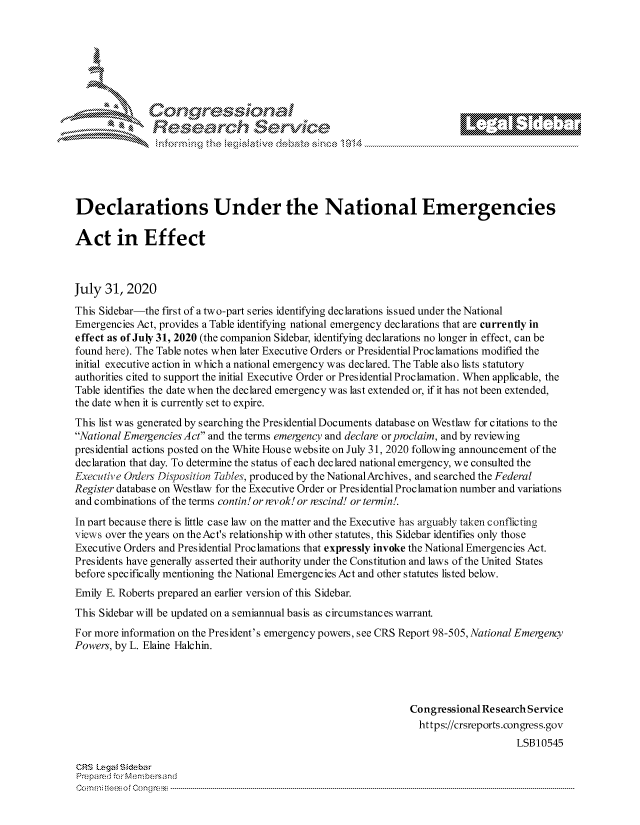 handle is hein.crs/govdcjm0001 and id is 1 raw text is: 







      ~* Conr~q ess
               Research Servi





Declarations Under the National Emergencies

Act in Effect



July  31, 2020
This Sidebar-the first of a two-part series identifying declarations issued under the National
Emergencies Act, provides a Table identifying national emergency declarations that are currently in
effect as of July 31, 2020 (the companion Sidebar, identifying declarations no longer in effect, can be
found here). The Table notes when later Executive Orders or Presidential Proclamations modified the
initial executive action in which a national emergency was declared. The Table also lists statutory
authorities cited to support the initial Executive Order or Presidential Proclamation. When applicable, the
Table identifies the date when the declared emergency was last extended or, if it has not been extended,
the date when it is currently set to expire.
This list was generated by searching the Presidential Documents database on Westlaw for citations to the
National Emergencies Act and the terms emergency and declare or proclaim, and by reviewing
presidential actions posted on the White House website on July 31, 2020 following announcement of the
declaration that day. To determine the status of each declared national emergency, we consulted the
Executiye Onders Disposition Tables, produced by the NationalArchives, and searched the Federal
Register database on Westlaw for the Executive Order or Presidential Proclamation number and variations
and combinations of the terms contin! or revok! or rescind! or termin!.
In part because there is little case law on the matter and the Executive has arguably taken conflicting
views over the years on theAct's relationship with other statutes, this Sidebar identifies only those
Executive Orders and Presidential Proclamations that expressly invoke the National Emergencies Act.
Presidents have generally asserted their authority under the Constitution and laws of the United States
before specifically mentioning the National Emergencies Act and other statutes listed below.
Emily E. Roberts prepared an earlier version of this Sidebar.
This Sidebar will be updated on a semiannual basis as circumstances warrant
For more information on the President's emergency powers, see CRS Report 98-505, National Emergency
Powers, by L. Elaine Halchin.




                                                                Congressional Research Service
                                                                  https://crsreports.congress.gov
                                                                                    LSB10545

CRS Legal Siebar
Prepared for Membersand
Commi                                ----es o Cong rss-----------------------------------


