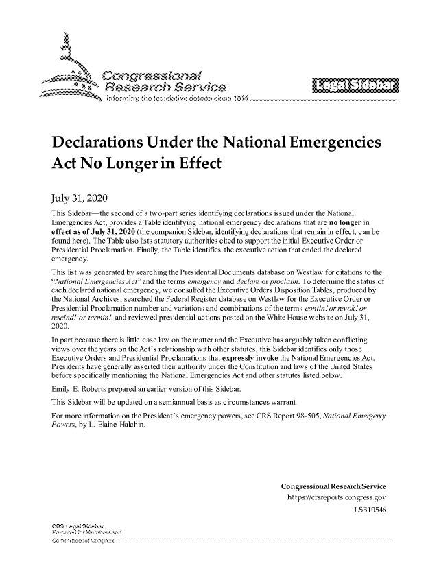 handle is hein.crs/govdcjn0001 and id is 1 raw text is: 







      ~* Conr~q ess
               Research Servi





Declarations Under the National Emergencies

Act No Longer in Effect



July  31, 2020
This Sidebar-the second of a two-part series identifying declarations issued under the National
Emergencies Act, provides a Table identifying national emergency declarations that are no longer in
effect as of July 31, 2020 (the companion Sidebar, identifying declarations that remain in effect, can be
found here). The Table also lists statutory authorities cited to support the initial Executive Order or
Presidential Proclamation. Finally, the Table identifies the executive action that ended the declared
emergency.
This list was generated by searching the Presidential Documents database on Westlaw for citations to the
National Emergencies Act and the terms emergency and declare or proclaim. To determine the status of
each declared national emergency, we consulted the Executive Orders Disposition Tables, produced by
the National Archives, searched the Federal Register database on Westlaw for the Executive Order or
Presidential Proclamation number and variations and combinations of the terms contin! or revok! or
rescind! or termin!, and reviewed presidential actions posted on the White House website on July 31,
2020.
In part because there is little case law on the matter and the Executive has arguably taken conflicting
views over the years on the Act's relationship with other statutes, this Sidebar identifies only those
Executive Orders and Presidential Proclamations that expressly invoke the National Emergencies Act.
Presidents have generally asserted their authority under the Constitution and laws of the United States
before specifically mentioning the National Emergencies Act and other statutes listed below.
Emily E. Roberts prepared an earlier version of this Sidebar.
This Sidebar will be updated on a semiannual basis as circumstances warrant
For more information on the President's emergency powers, see CRS Report 98-505, National Emergency
Powers, by L. Elaine Halchin.






                                                               Congressional Research Service
                                                                 https://crsreports.congress.gov
                                                                                   LSB10546

CRS Legal Siebar
Prepared for Membersand
Commi                               ----es o Cong rss-----------------------------------


