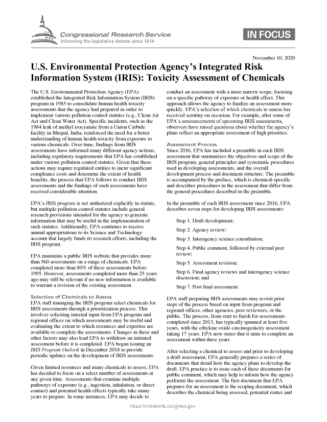 handle is hein.crs/govdclu0001 and id is 1 raw text is: 





%Fnw C~l  rEs ~rh$e


                                                                                              November  10, 2020

U.S. Environmental Protection Agency's Integrated Risk

Information System (IRIS): Toxicity Assessment of Chemicals


The U.S. Environmental Protection Agency (EPA)
established the Integrated Risk Information System (IRIS)
program in 1985 to consolidate human health toxicity
assessments that the agency had prepared in order to
implement various pollution control statutes (e.g., Clean Air
Act and Clean Water Act). Specific incidents, such as the
1984 leak of methyl isocyanate from a Union Carbide
facility in Bhopal, India, reinforced the need for a better
understanding of human health toxicity from exposure to
various chemicals. Over time, findings from IRIS
assessments have informed many different agency actions,
including regulatory requirements that EPA has established
under various pollution control statutes. Given that these
actions may require regulated entities to incur significant
compliance costs and determine the extent of health
benefits, the process that EPA follows to conduct IRIS
assessments and the findings of such assessments have
received considerable attention.

EPA's  IRIS program is not authorized explicitly in statute,
but multiple pollution control statutes include general
research provisions intended for the agency to generate
information that may be useful in the implementation of
such statutes. Additionally, EPA continues to receive
annual appropriations to its Science and Technology
account that largely funds its research efforts, including the
IRIS program.

EPA  maintains a public IRIS website that provides more
than 560 assessments on a range of chemicals. EPA
completed more than 80% of these assessments before
1995. However, assessments completed more than 25 years
ago may still be relevant if no new information is available
to warrant a revision of the existing assessment.


EPA  staff managing the IRIS program select chemicals for
IRIS assessments through a prioritization process. This
involves soliciting internal input from EPA program and
regional offices on which assessments may be useful and
evaluating the extent to which resources and expertise are
available to complete the assessments. Changes in these and
other factors may also lead EPA to withdraw an initiated
assessment before it is completed. EPA began issuing an
IRIS Program  Outlook in December 2018 to provide
periodic updates on the development of IRIS assessments.

Given limited resources and many chemicals to assess, EPA
has decided to focus on a select number of assessments at
any given time. Assessments that examine multiple
pathways of exposure (e.g., ingestion, inhalation, or direct
contact) and potential health effects typically take many
years to prepare. In some instances, EPA may decide to


conduct an assessment with a more narrow scope, focusing
on a specific pathway of exposure or health effect. This
approach allows the agency to finalize an assessment more
quickly. EPA's selection of which chemicals to assess has
received scrutiny on occasion. For example, after some of
EPA's  announcements of upcoming IRIS assessments,
observers have raised questions about whether the agency's
plans reflect an appropriate assessment of high priorities.


Since 2016, EPA has included a preamble in each IRIS
assessment that summarizes the objectives and scope of the
IRIS program, general principles and systematic procedures
used in developing assessments, and the overall
development process and document structure. The preamble
is accompanied by the preface, which is chemical-specific
and describes procedures in the assessment that differ from
the general procedures described in the preamble.

In the preamble of each IRIS assessment since 2016, EPA
describes seven steps for developing IRIS assessments:

    Step 1. Draft development;
    Step 2. Agency review;
    Step 3. Interagency science consultation;
    Step 4. Public comment, followed by external peer
    review;
    Step 5. Assessment revision;
    Step 6. Final agency reviews and interagency science
    discussion; and
    Step 7. Post final assessment.

EPA  staff preparing IRIS assessments may revisit prior
steps of the process based on input from program and
regional offices, other agencies, peer reviewers, or the
public. The process, from start to finish for assessments
completed since 2013, has typically spanned at least five
years, with the ethylene oxide carcinogenicity assessment
taking 17 years. EPA now states that it aims to complete an
assessment within three years.

After selecting a chemical to assess and prior to developing
a draft assessment, EPA generally prepares a series of
documents that detail how the agency plans to develop the
draft. EPA practice is to issue each of these documents for
public comment, which may help to inform how the agency
performs the assessment. The first document that EPA
prepares for an assessment is the scoping document, which
describes the chemical being assessed, potential routes and


\\\\'\\
L N \ \I  \M,\ \\ \ \ Q\\  \\\   \\\


