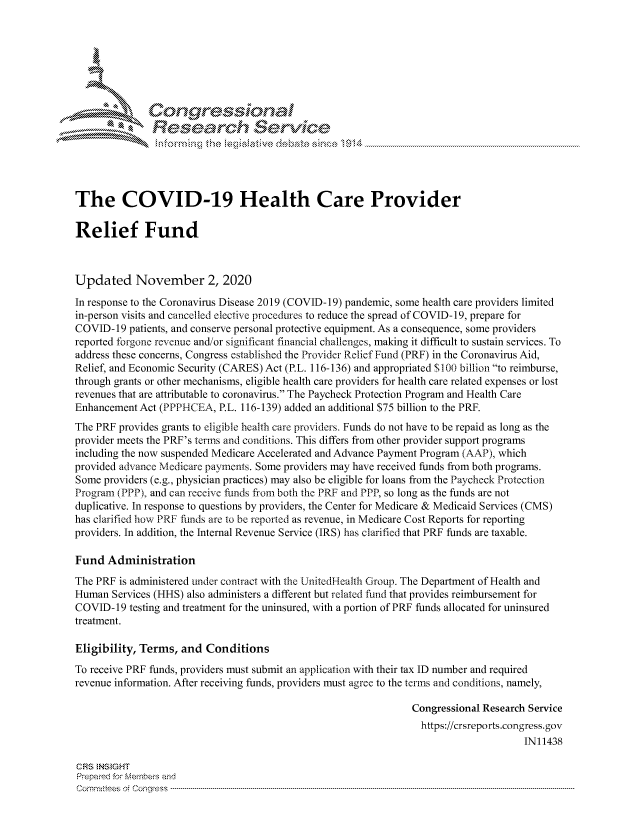 handle is hein.crs/govdcly0001 and id is 1 raw text is: 







      I Congressional
               Research $evice





The COVID-19 Health Care Provider

Relief Fund



Updated November 2, 2020
In response to the Coronavirus Disease 2019 (COVID-19) pandemic, some health care providers limited
in-person visits and cancelled elective procedures to reduce the spread of COVID-19, prepare for
COVID-19  patients, and conserve personal protective equipment. As a consequence, some providers
reported forgone revenue and/or significant financial challenges, making it difficult to sustain services. To
address these concerns, Congress established the Provider Relief Fund (PRF) in the Coronavirus Aid,
Relief, and Economic Security (CARES) Act (P.L. 116-136) and appropriated $100 billion to reimburse,
through grants or other mechanisms, eligible health care providers for health care related expenses or lost
revenues that are attributable to coronavirus. The Paycheck Protection Program and Health Care
Enhancement Act (PPPHCEA,  P.L. 116-139) added an additional $75 billion to the PRF.
The PRF provides grants to eligible health care providers. Funds do not have to be repaid as long as the
provider meets the PRF's terms and conditions. This differs from other provider support programs
including the now suspended Medicare Accelerated and Advance Payment Program (AAP), which
provided advance Medicare payments. Some providers may have received funds from both programs.
Some providers (e.g., physician practices) may also be eligible for loans from the Paycheck Protection
Program (PPP), and can receive funds from both the PRF and PPP, so long as the funds are not
duplicative. In response to questions by providers, the Center for Medicare & Medicaid Services (CMS)
has clarified how PRF funds are to be reported as revenue, in Medicare Cost Reports for reporting
providers. In addition, the Internal Revenue Service (IRS) has clarified that PRF funds are taxable.

Fund  Administration
The PRF is administered under contract with the UnitedHealth Group. The Department of Health and
Human  Services (HHS) also administers a different but related fund that provides reimbursement for
COVID-19  testing and treatment for the uninsured, with a portion of PRF funds allocated for uninsured
treatment.

Eligibility, Terms, and  Conditions
To receive PRF funds, providers must submit an application with their tax ID number and required
revenue information. After receiving funds, providers must agree to the terms and conditions, namely,

                                                                Congressional Research Service
                                                                https://crsreports.congress. gov
                                                                                     IN11438

CRS INS GHT
Prepared for Members and
Cornmttees oi Conqres3------------------------------------------------------------------------------------


