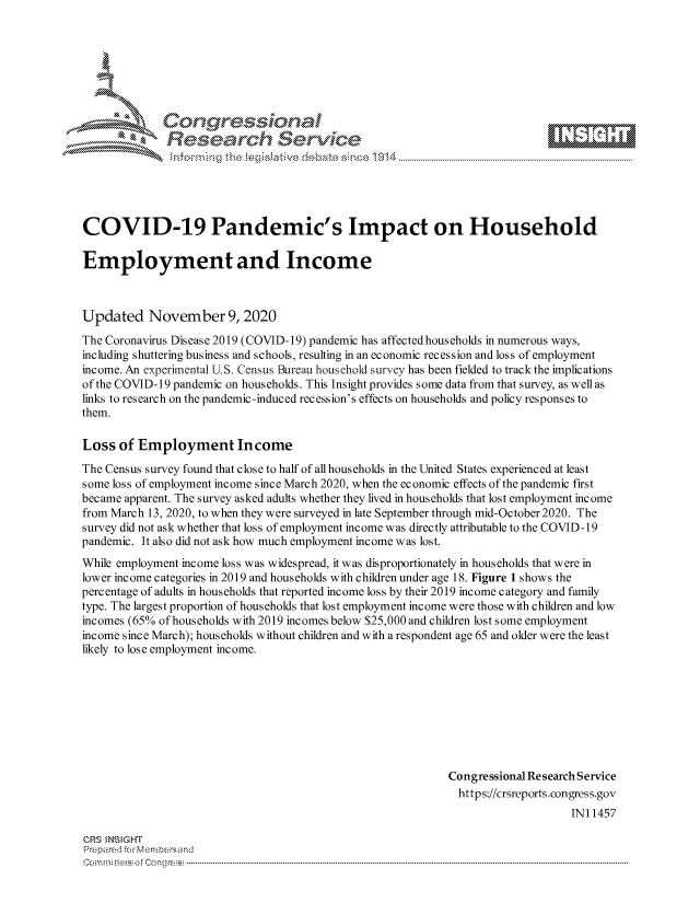 handle is hein.crs/govdclz0001 and id is 1 raw text is: 







             Congressional
             Research Servik






COVID-19 Pandemic's Impact on Household

Employment and Income



Updated November 9, 2020
The Coronavirus Disease 2019 (COVID-19) pandemic has affectedhouseholds in numerous ways,
including shuttering business and schools, resulting in an economic recession and loss of employment
income. An experimental U.S. Census Bureau household survey has been fielded to track the implications
of the COVID-19 pandemic on households. This Insight provides some data from that survey, as well as
links to research on the pandemic-induced recession's effects on households and policy responses to
them.

Loss  of Employment In come
The Census survey found that close to half of all households in the United States experienced at least
some loss of employment income since March 2020, when the economic effects of the pandemic first
became apparent. The survey asked adults whether they lived in households that lost employment income
from March 13, 2020, to when they were surveyed in late September through mid-October 2020. The
survey did not ask whether that loss of employment income was directly attributable to the COVID-19
pandemic. It also did not ask how much employment income was lost.
While employment income loss was widespread, it was disproportionately in households that were in
lower income categories in 2019 and households with children under age 18. Figure 1 shows the
percentage of adults in households that reported income loss by their 2019 income category and family
type. The largest proportion of households that lost employment income were those with children and low
incomes (65% of households with 2019 incomes below $25,000 and children lost some employment
income since March); households without children and with a respondent age 65 and older were the least
likely to lose employment income.








                                                            Congressional Research Service
                                                            https://crsreports.congress.gov
                                                                                IN11457

CRS NSIGHT
Prepared for Membersand
C        o--mmi-                                  -     --oe Cong ress-----------------------------------



