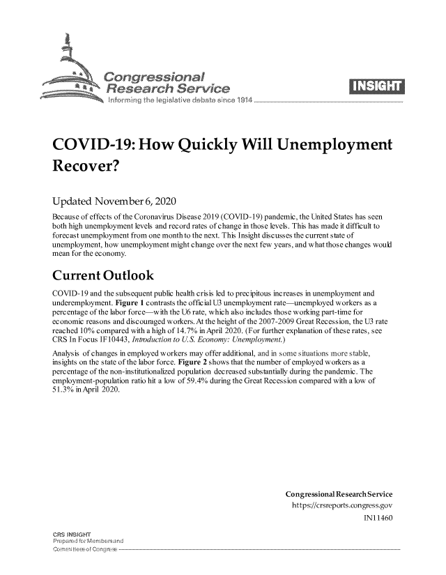 handle is hein.crs/govdcmc0001 and id is 1 raw text is: 







             Congressional
             Research Servkc






COVID-19: How Quickly Will Unemployment

Recover?



Updated November 6, 2020
Because of effects of the Coronavirus Disease 2019 (COVID-19) pandemic, the United States has seen
both high unemployment levels and record rates of change in those levels. This has made it difficult to
forecast unemployment from one month to the next. This Insight discusses the current state of
unemployment, how unemployment might change over the next few years, and what those changes woukl
mean for the economy.


Current Outlook

COVID-19  and the subsequent public health crisis led to precipitous increases in unemployment and
underemployment. Figure 1 contrasts the official U3 unemployment rate-unemployed workers as a
percentage of the labor force-with the U6 rate, which also includes those working part-time for
economic reasons and discouraged workers. At the height of the 2007-2009 Great Recession, the U3 rate
reached 10% compared with a high of 14.7% in April 2020. (For further explanation of these rates, see
CRS In Focus IF 10443, Introduction to U.S. Economy: Unemployment.)
Analysis of changes in employed workers may offer additional, and in some situations more stable,
insights on the state of the labor force. Figure 2 shows that the number of employed workers as a
percentage of the non-institutionalized population decreased substantially during the pandemic. The
employment-population ratio hit a low of 59.4% during the Great Recession compared with a low of
51.3% in April 2020.











                                                           Congressional Research Service
                                                             https://crsreports.congress.gov
                                                                               IN11460


CRS MNSIGHT
Prepared :c::M nmbersand
Comn; t eesof Congc  ---


