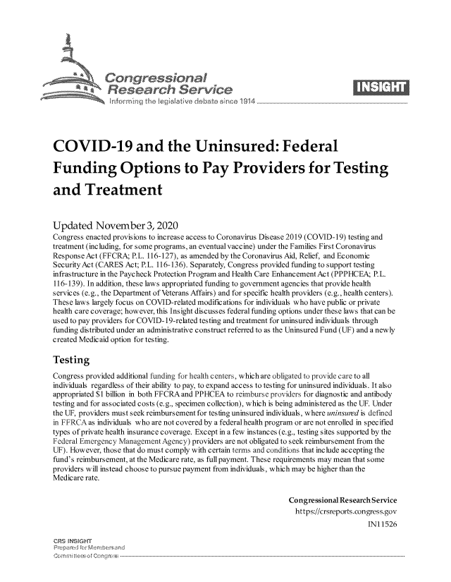 handle is hein.crs/govdcme0001 and id is 1 raw text is: 







              Congressional
              Research Servik






COVID-19 and the Uninsured: Federal

Funding Options to Pay Providers for Testing

and Treatment



Updated November 3, 2020
Congress enacted provisions to increase access to Coronavirus Disease 2019 (COVID-19) testing and
treatment (including, for some programs, an eventual vaccine) under the Families First Coronavirus
Response Act (FFCRA; P.L. 116-127), as amended by the Coronavirus Aid, Relief, and Economic
Security Act (CARES Act; P.L. 116-136). Separately, Congress provided funding to support testing
infrastructure in the Paycheck Protection Program and Health Care Enhancement Act (PPPHCEA; P.L.
116-139). In addition, these laws appropriated funding to government agencies that provide health
services (e.g., the Department of Veterans Affairs) and for specific health providers (e.g., health centers).
These laws largely focus on COVID-related modifications for individuals who have public or private
health care coverage; however, this Insight discusses federal funding options under these laws that can be
used to pay providers for COVID-19-related testing and treatment for uninsured individuals through
funding distributed under an administrative construct referred to as the Uninsured Fund (UF) and a newly
created Medicaid option for testing.

Testing

Congress provided additional funding for health centers, which are obligated to provide care to all
individuals regardless of their ability to pay, to expand access to testing for uninsured individuals. It also
appropriated $1 billion in both FFCRA and PPHCEA to reimburse providers for diagnostic and antibody
testing and for associated costs (e.g., specimen collection), which is being administered as the UF. Under
the UF, providers must seek reimbursement for testing uninsured individuals, where uninsued is defined
in FFRCA as individuals who are not c overed by a federal health program or are not enrolled in spec ified
types of private health insurance coverage. Except in a few instances (e.g., testing sites supported by the
Federal Emergency Management Agency) providers are not obligated to seek reimbursement from the
UF). However, those that do must comply with certain terms and conditions that include accepting the
fund's reimbursement, at the Medicare rate, as full payment. These requirements may mean that some
providers will instead choose to pursue payment from individuals, which may be higher than the
Medicare rate.

                                                              Congressional Research Service
                                                              https://crsreports.congress.gov
                                                                                  IN11526

CRS  NSIGHT
Prepared for Menbersand
Commi                                 ----es o Cong rss----------------------------------


