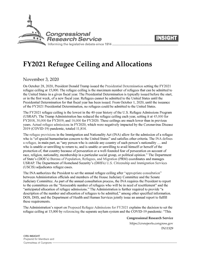 handle is hein.crs/govdcmg0001 and id is 1 raw text is: 







              SConr essional
              Research Servik






FY2021 Refugee Ceiling and Allocations



November 3, 2020
On October 28, 2020, President Donald Trump issued the Presidential Determination setting the FY2021
refugee ceiling at 15,000. The refugee ceiling is the maximum number of refugees that can be admitted to
the United States in a given fiscal year. The Presidential Determination is typically issued before the start,
or in the first week, of a new fiscal year. Refugees cannot be admitted to the United States until the
Presidential Determination for that fiscal year has been issued. From October 1, 2020, until the issuance
of the FY2021 Presidential Determination, no refugees could be admitted to the United States.
The FY2021  refugee ceiling is the lowest in the 40-year history of the U.S. Refugee Admissions Program
(USRAP).  The Trump Administration has reduced the refugee ceiling each year, setting it at 45,000 for
FY2018,  30,000 for FY2019, and 18,000 for FY2020. These ceilings are much lower than in previous
years. Actual refugee admissions in FY2020, which were negatively impacted by the Coronavirus Disease
2019 (COVID-19)  pandemic, totaled 11,814.
The refugee provisions in the Immigration and Nationality Act (INA) allow for the admission of a refugee
who is of special humanitarian concern to the United States and satisfies other criteria. The INA defines
a refugee, in main part, as any person who is outside any country of such person's nationality ... and
who is unable or unwilling to return to, and is unable or unwilling to avail himself or herself of the
protection of, that country because of persecution or a well-founded fear of persecution on account of
race, religion, nationality, membership in a particular social group, or political opinion. The Department
of State's (DOS's) Bureau of Population, Refugees, and Migration (PRM) coordinates and manages
USRAP.  The Department of Homeland Security's (DHS's) U.S. Citizenship and Immigration Services
(USCIS) adjudicates refugee cases.
The INA authorizes the President to set the annual refugee ceiling after appropriate consultation
between Administration officials and members of the House Judiciary Committee and the Senate
Judiciary Committee. As part of the annual consultation process, the INA requires the President to report
to the committees on the foreseeable number of refugees who will be in need of resettlement and the
anticipated allocation of refugee admissions. The Administration is further required to provide a
description of the number and allocation of refugees to be admitted, among other specified information.
DOS,  DHS, and the Department of Health and Human Services jointly issue an annual report to fulfill
these requirements.
The Administration's report on Proposed Refugee Admissions for FY2021 explains the decision to set the
refugee ceiling at 15,000 by referencing the separate asylum system and the COVID-19 pandemic: This

                                                                 Congressional Research Service
                                                                   https://crsreports.congress. gov
                                                                                       IN11529

CRS  NS GHT
Prepared for Members and
Cornmttees oi Conqres3------------------------------------------------------------------------------------


