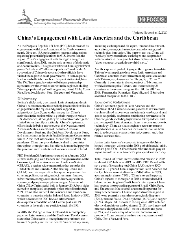 handle is hein.crs/govdcny0001 and id is 1 raw text is: 








                                                                                    Updated November  12, 2020

China's Engagement with Latin America and the Caribbean


As the People's Republic ofChina (PRC) has increased its
engagement  with Latin America and the Caribbean over
nearly 20 years, U.S. policymakers have raised questions
regarding potential implications for U.S. interests in the
region. China's engagement with the region has grown
significantly since 2001, particularly in terms of diplomatic
and economic ties. This growthreflects China's globalsoft
power efforts and influence operations worldwide. A
succession of Chinese leaders and other officials have
visited the region to court governments. In turn, regional
leaders and officials have been frequent visitors to China.
The PRC  has signed a variety of bilateral partnership
agreements with several countries in the region, including
strategic partnerships with Argentina, Brazil, Chile, Costa
Rica, Ecuador, Mexico, Peru, Uruguay and Venezuela.

    Dilma  cy
Beijing's diplomatic overtures in Latin America underpin
China's economic activities andhelp it to institutionalize its
engagement  in the region and garner support in
international fora. Some analysts argue that China's
activities in the region reflect a global strategy to reduce
U.S. dominance, although they do not aimto challenge the
United States directly or militarily. China's diplomatic
efforts include being an observer at the Organization of
American States, a member of the Inter-American
Development  Bank and the Caribbean Development Bank,
and aparticipantin the Asia Pacific Economic Cooperation
forum. Amid the Coronavirus Disease 2019 (COVID-19)
pandemic,China  has provided medical aid to countries
throughout theregion and has offered loans to help pay for
the purchase and distribution of vaccines once developed.

PRC  PresidentXiJinping participated in a January 2015
summit in Beijing with leaders and foreign ministers of the
Community  of Latin American and Caribbean States
(CELAC),  aregion-wide organization that excludes the
United States and Canada. At the meeting, China and
CELAC   countries agreed to a five-year cooperationplan
covering politics, security, trade, investment, finance,
infrastructure, energy, resources, industry, agriculture,
science, and people-to-people exchanges. At a second
China-CELAC   ministerial held in January 2018, both sides
agreed to an updated cooperationplan extending through
2021. China also invited Latin American and Caribbean
countries to participate in its Belt and Road Initiative (BRI),
which is focus ed on PRC-backed infrastructure
development around the world. Currently at least 19
countries in the region are participating in the BRI.

In 2016, the PRC government released its second policy
paper on Latin America and the Caribbean. The document
states that China seeks to strengthen cooperation on the
basis ofequality and mutualbenefit in severalkey areas,


including exchanges and dialogues, trade and investment,
agriculture, energy, infrastructure, manufacturing, and
technological innovation. The paper states that China will
actively carry outmilitary exchanges and cooperation
with countries in the region but als o emphasizes that China
does not target or exclude any third party.

Another apparent goal of Beijing in the region is to isolate
Taiwan by attempting to lure away Latin American and
Caribbean countries that s till maintain diplomatic relations
with Taiwan, also known as the Republic ofChina.
Currently, 9 countries in the region (out of 14 countries
worldwide) recognize Taiwan, and the remaining 24
countries in the region recognize the PRC. In 2017 and
2018, Panama, the Dominican Republic, and El Salvador
switched recognition to the PRC.


China's economic goals in Latin America and the
Caribbean (LAC) include securing access to raw materials
(such as oil and various ores and minerals) and agricultural
goods (especially soybeans); establishing new markets for
Chinese goods, including high value-added products; and
partnering with Latin American firms to access and devebp
technology. China alsohas soughtto secure investment
opportunities in Latin America for its infrastructure firms
and to reduceexces s capacity in steel, cement, and other
related commodities.

Just as Latin America's economic linkages with China
helped the region withstand the 2008 globalfinancial crisis,
China's post-COVID-19 economic rebound could play an
important role in Latin America's post-pandemic recovery.

Total China-LAC trade increased from$17 billion in 2002
to almost $315 billion in 2019. In 2015, PRC PresidentXi
set a goalofincreasing total China-LAC trade to $500
billion in 10 years. China's imports fromLatin America and
the Caribbean amounted to almost $165 billion in 2019,
accounting for almost 7.9% ofChina's overallimports;
China's exports to theregion in 2018 amounted to $151
billion, accounting for 6% ofChina's total exports. China
has become the top trading partner of Brazil, Chile, Peru,
and Uruguay and the second-largest trading partner for
many  other countries. Chinese imports fromthe region in
2019 were primarily natural resources, including ores
(32%), mineral fuels (19%), soybeans (16.7%), and copper
(5.6%). Major PRC exports to the region in 2019 included
electrical machinery and equipment (21%); machinery and
mechanicalappliances (15%); motorvehicles andparts
(6.5%); and a wide array of indus trial and consumer
products. China currently has free trade agreements with
Chile, CostaRica, and Peru.


\
Q


