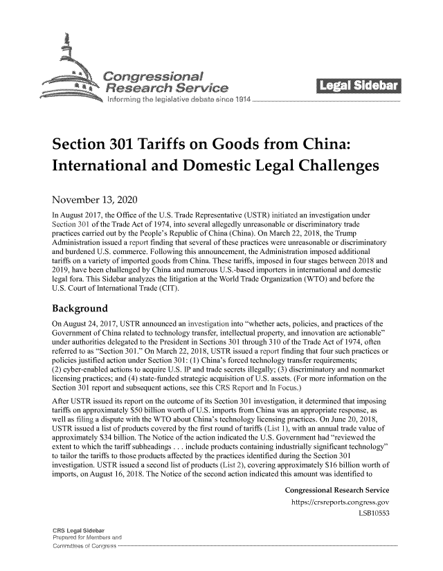 handle is hein.crs/govdcpc0001 and id is 1 raw text is: 









               Research Servi






Section 301 Tariffs on Goods from China:

International and Domestic Legal Challenges



November 13, 2020
In August 2017, the Office of the U.S. Trade Representative (USTR) initiated an investigation under
Section 301 of the Trade Act of 1974, into several allegedly unreasonable or discriminatory trade
practices carried out by the People's Republic of China (China). On March 22, 2018, the Trump
Administration issued a report finding that several of these practices were unreasonable or discriminatory
and burdened U.S. commerce. Following this announcement, the Administration imposed additional
tariffs on a variety of imported goods from China. These tariffs, imposed in four stages between 2018 and
2019, have been challenged by China and numerous U.S.-based importers in international and domestic
legal fora. This Sidebar analyzes the litigation at the World Trade Organization (WTO) and before the
U.S. Court of International Trade (CIT).

Background

On August 24, 2017, USTR announced an investigation into whether acts, policies, and practices of the
Government  of China related to technology transfer, intellectual property, and innovation are actionable
under authorities delegated to the President in Sections 301 through 310 of the Trade Act of 1974, often
referred to as Section 301. On March 22, 2018, USTR issued a report finding that four such practices or
policies justified action under Section 301: (1) China's forced technology transfer requirements;
(2) cyber-enabled actions to acquire U.S. IP and trade secrets illegally; (3) discriminatory and nonmarket
licensing practices; and (4) state-funded strategic acquisition of U.S. assets. (For more information on the
Section 301 report and subsequent actions, see this CRS Report and In Focus.)
After USTR issued its report on the outcome of its Section 301 investigation, it determined that imposing
tariffs on approximately $50 billion worth of U.S. imports from China was an appropriate response, as
well as filing a dispute with the WTO about China's technology licensing practices. On June 20, 2018,
USTR  issued a list of products covered by the first round of tariffs (List 1), with an annual trade value of
approximately $34 billion. The Notice of the action indicated the U.S. Government had reviewed the
extent to which the tariff subheadings . . . include products containing industrially significant technology
to tailor the tariffs to those products affected by the practices identified during the Section 301
investigation. USTR issued a second list of products (List 2), covering approximately $16 billion worth of
imports, on August 16, 2018. The Notice of the second action indicated this amount was identified to

                                                                 Congressional Research Service
                                                                   https://crsreports.congress. gov
                                                                                      LSB10553

CRS Legai Sidebar
Prepared for Members and
Commi :tees o Congress ----------------------------------------------------------------- ----------



