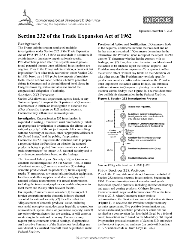 handle is hein.crs/govdcri0001 and id is 1 raw text is: 




*


Updated  December  3, 2020


Section 232 of the Trade Expansion Act of 1962


Background
The Trump  Administration conducted multiple
investigations under Section 232 of the Trade Expansion
Act of 1962 (19 U.S.C. §1862, as amended) to determine if
certain imports threaten to impair national security.
President Trump acted after five separate investigations
found potential threats; three additional investigations are
ongoing. Prior to the Trump Administration, a president last
imposed  tariffs or other trade restrictions under Section 232
in 1986, based on a 1983 probe into imports of machine
tools. Recent actions under Section 232 have generated
debate in Congress and at the multilateral level. Some in
Congress favor legislative initiatives to amend the
congressional delegation of authority.
Sectonk    232   Process
Section 232 allows any department, agency head, or any
interested party to request the Department of Commerce
(Commerce)   to initiate an investigation to ascertain the
effect of specific imports on U.S. national security.
Commerce   may  self-initiate an investigation.
Investigation. Once a Section 232 investigation is
requested in writing, Commerce must immediately initiate
an appropriate investigation to determine the effects on the
national security of the subject imports. After consulting
with the Secretary of Defense, other appropriate officers of
the United States, and the public, if appropriate,
Commerce   has 270 days from the initiation date to prepare
a report advising the President on whether the targeted
product is being imported in certain quantities or under
such circumstances to impair U.S. national security and to
provide recommendations  based on the findings.
The Bureau  of Industry and Security (BIS) at Commerce
conducts the investigation (15 CFR Section 705). In terms
of national security, Commerce considers (1) existing
domestic production of the product; (2) future capacity
needs; (3) manpower, raw materials, production equipment,
facilities, and other supplies needed to meet projected
national defense requirements; (4) growth requirements,
including the investment, exploration, and development to
meet them; and (5) any other relevant factors.
On  imports, Commerce  must consider (1) the impact of
foreign competition on the domestic industry deemed
essential for national security; (2) the effects that the
displacement of domestic products cause, including
substantial unemployment, decreases in public revenue, loss
of investment, special skills, or production capacity; and (3)
any other relevant factors that are causing, or will cause, a
weakening  in the national economy. Commerce  may
request public comments or hold hearings, if appropriate.
An Executive  Summary  of the final report (excluding any
confidential or classified material) must be published in the
Federal Register.


Presidential Action and Notification. If Commerce finds
in the negative, Commerce informs the President and no
further action is required. If Commerce determines in the
affirmative, the President, upon receipt of the report, has 90
days to (1) determine whether he/she concurs with its
findings; and (2) if so, determine the nature and duration of
the action to be taken to adjust the subject imports. The
President may decide to impose tariffs or quotas to offset
the adverse effect, without any limits on their duration, or
take other action. The President may exclude specific
products or countries. After a determination, the President
must implement  the action within 15 days, and submit a
written statement to Congress explaining the actions or
inaction within 30 days (see Figure 1). The President must
also publish his determination in the Federal Register.
Figure  I. Section 232 Investigation Process

                       Investigation requested.

                  Secrtar of   Cmmera  mnvstigates
                       Investigation includes consultation with
                       DOD and may include others.
      270 d~ays
                       Secretary of Commerce reportsfindings
                       and recommendations to the President.
         > frldrqs  ff fia;rsnr
         a~rreyt~v. ec   ailrmcrv%
                    4,90 days
                       President decides whether to accept
                 \'%1` findings and recommendations.


                       President implements action Of any).

                       President informs Congress.

Source: CRS graphic based on 19 U.S.C. § 1862.


Prior to the Trump Administration, Commerce initiated 26
Section 232 national security investigations, beginning in
1963. Previous investigations of manufactured goods
focused on specific products, including antifriction bearings
and gears and gearing products. Of these 26 cases,
Commerce   made  negative determinations 62% of the time.
Prior to 2018, when Commerce  made  positive
determinations, the President recommended action six times
(Figure 2). In one case, the President sought voluntary
restraint agreements. Five positive determinations and
actions addressed petroleum products or crude oil: one
resulted in a conservation fee, later held illegal by a federal
court; two actions were based on the Mandatory Oil Import
Program  that predated enactment of Section 232; and twice
the President imposed an embargo (on crude oil from Iran
in 1979 and on crude oil from Libya in 1982).


