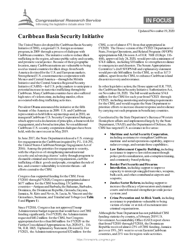 handle is hein.crs/govdcrm0001 and id is 1 raw text is: 









Caribbean Basin Security Initiat

The United States developed the Caribbean Basin Security
Initiative (CBSI), a regional U.S. foreign assistance
program, in 2009 through a process of dialogue with
Caribbean countries. The initiative seeks to reduce illicit
trafficking in the region, advance public safety and s ecurity,
and promote socialjustice. Because of their geographic
location, many Caribbeannations are vulnerable to being
used as transit countries for illicit drugs fromSouth
America destined for the U.S. and European markets.
Strengthened U.S. counternarcotics cooperation with
Mexico and Central America-through  the Merida
Initiative and the Central America Regional Security
Initiative (CARSI)-led U.S. policymakers to anticipate a
potential increase in narcotics trafficking through the
Caribbean. Many Caribbean countries have also suffered
high rates of violent crime, including murder, often
associated with drug trafficking activities.

President Ob ama announced the initiative at the fifth
Summit  of the Americas in 2009. U.S. and Caribbean
representatives held follow-upmeetings and, in 2010, an
inaugural Caribbean-U.S. Security Cooperation Dialogue,
which approved a declaration of principles, a framework for
engagement, and a broad action plan. Seven additional
Caribbean-U.S. security cooperation dialogues have been
held, with the most recent in May2019.

In June 2017, the State Departmentreleased a U.S. strategy
for engagement in the Caribbean (required by P.L. 114-291,
the United States-Caribbean Strategic Engagement Act of
2016). Among  the priorities for engagement is security,
with the objectives of strengthening mutualnational
security and advancing citizens' s afety through programs to
dismantle criminal and terrorist organizations, curb the
trafficking ofillicit goods andpeople, strengthen therule of
law, and counter vulnerability to terrorist threats-all
efforts central to the CBSJ.

Congres s has supported funding for the CBSJ. From
FY2010  through FY2020, Congress appropriated almost
$677 million for the CBSI benefiting 13 Caribbean
countries-Antigua  and Barbuda, the Bahamas, Barbados,
Dominica, the Dominican Republic, Grenada, Guyana,
Jamaica, St. Kitts and Nevis, St. Lucia, St. Vincent and the
Grenadines, Suriname, and Trinidad and Tobago (seeTable
1 and Figure 1).

Since FY2018, Congress has not approvedTrump
Administration budget requests that would have cut CBSI
funding significantly. For FY2020, the Administration
requested $40.2million for the CBSI, but Congress
appropriated not less than $60million for FY2020 in the
Further Cons olidated Appropriations Act, 2020 (P.L. 116-
94, H.R. 1865, Explanatory Statement, Division G). For
FY2021, the Adminis trationrequested $32million for the


                             Updated November  19, 2020

ive

CBSI,  a cut of almost 47% from that appropriated in
FY2020.  The House  version of the FY2021 Department of
State, Foreign Operations, and Related Programs (SFOPS)
appropriations bill, Division A of H.R 7608 (H.Rept. 116-
444), approved July 24, 2020, would provide a minimum of
$74.8 million, including $10million to strengthenresilience
to emergencies and disasters. The Senate Appropriations
Committee's  draft SFOPS bill and explanatory statement
would  provide $60 million for the CBSI, as well as $17.5
million, apart from the CBSI, to enhance Caribbean island
dis aster recovery and resistance.

In other legislative action, the House approved H.R.7703,
the Caribbean Bas in Security Initiative Authorization Act,
on  November  18, 2020. The bill would authorize $74.8
million for the CBSI for each year fromFY2021 through
FY2025,  including monitoring and reporting requirements
for the CBSI, and would require the State Department to
prioritize efforts to increase disaster response and resilience
by  carrying out such programs in beneficiary countries.

Coordinatedby  the State Department's BureauofWestern
Hemisphere  affairs and implemented largely by the State
Department,  USAID,  and the Department of Defense, the
CBSI  has targeted U.S. assistance in five areas:

        Maritime and Aerial Security Cooperation,
         including assistance to strengthen Caribbean
         maritime and aerial operations capability, improve
         radar coverage, and sustain those capabilities;
        Law  Enforcement Capacity Building, including
         assistance to improve law enforcement though
         police profes sionalization, anti-corruption training,
         and community-based policing;
        Border/Port Security and Firearms
         hterdiction, including support to improve
         capacity to intercept smuggled narcotics, weapons,
         bulkcash, and other contraband at airports and
         seaports;
        Justice Sector Reform, including support to
         increase theefficacy ofprosecutors andcriminal
         courts and reform and s trengthen juvenile jus tice
         systems; and
        Crime Prevention and At-Risk  Youth, including
         assistance to populations vulnerable to being
         victims of crime or at risk of recruitment into
         criminal organizations.
 Althoughthe State Department has not published CBSI
 funding s tatis tics by country, a February 2019 U.S.
 Government  Accountability Office (GAO) report shows
 that fromFY2010 through FY2018, the Dominican
 Republic received almos t 23% ofCBSI funding, Jamaica
 just over 19%, 24% went to seven Eas tern Caribbean
 countries, and 21% was for region-wide activities.


\
Q


