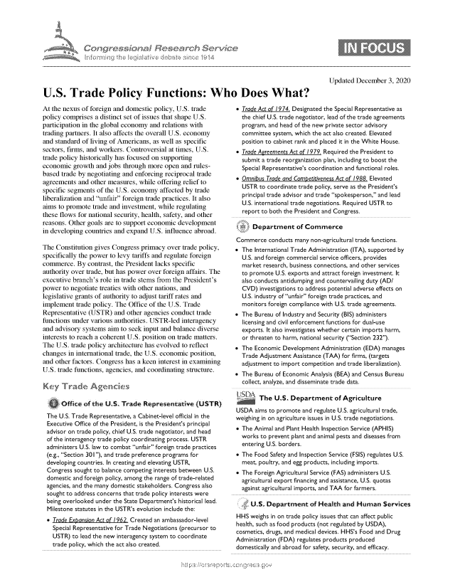 handle is hein.crs/govdcrq0001 and id is 1 raw text is: 





*


Updated  December   3, 2020


U.S. Trade Policy Functions: Who Does What?


At the nexus of foreign and domestic policy, U.S. trade
policy comprises a distinct set of issues that shape U.S.
participation in the global economy and relations with
trading partners. It also affects the overall U.S. economy
and standard of living of Americans, as well as specific
sectors, firms, and workers. Controversial at times, U.S.
trade policy historically has focused on supporting
economic  growth  and jobs through more  open and rules-
based trade by negotiating and enforcing reciprocal trade
agreements  and other measures, while offering relief to
specific segments of the U.S. economy  affected by trade
liberalization and unfair foreign trade practices. It also
aims to promote  trade and investment, while regulating
these flows for national security, health, safety, and other
reasons. Other goals are to support economic development
in developing countries and expand  U.S. influence abroad.

The  Constitution gives Congress primacy over trade policy,
specifically the power to levy tariffs and regulate foreign
commerce.   By contrast, the President lacks specific
authority over trade, but has power over foreign affairs. The
executive branch's role in trade stems from the President's
power  to negotiate treaties with other nations, and
legislative grants of authority to adjust tariff rates and
implement  trade policy. The Office of the U.S. Trade
Representative (USTR)   and other agencies conduct trade
functions under various authorities. USTR-led interagency
and advisory systems  aim to seek input and balance diverse
interests to reach a coherent U.S. position on trade matters.
The  U.S. trade policy architecture has evolved to reflect
changes  in international trade, the U.S. economic position,
and other factors. Congress has a keen interest in examining
U.S. trade functions, agencies, and coordinating structure.

KEyV  Trade A$geniE~s

      Office  of the U.S. Trade   Representative   (USTR)

 The  U.S. Trade Representative, a Cabinet-level official in the
 Executive Office of the President, is the President's principal
 advisor on trade policy, chief U.S. trade negotiator, and head
 of the interagency trade policy coordinating process. USTR
 administers U.S. law to combat unfair foreign trade practices
 (e.g., Section 301), and trade preference programs for
 developing countries. In creating and elevating USTR,
 Congress  sought to balance competing interests between U.S.
 domestic and foreign policy, among the range of trade-related
 agencies, and the many domestic stakeholders. Congress also
 sought to address concerns that trade policy interests were
 being overlooked under the State Department's historical lead.
 Milestone statutes in the USTR's evolution include the:
 *  Trade Expansion Act of 1962. Created an ambassador-level
   Special Representative for Trade Negotiations (precursor to
   USTR)  to lead the new interagency system to coordinate
   trade policy, which the act also created.


 Trade Act of 1974. Designated the Special Representative as
  the chief U.S. trade negotiator, lead of the trade agreements
  program, and head of the new private sector advisory
  committee system, which the act also created. Elevated
  position to cabinet rank and placed it in the White House.
 Trade Agreements Act of 1979. Required the President to
  submit a trade reorganization plan, including to boost the
  Special Representative's coordination and functional roles.
 Omnibus Trade and Competitiveness Act of 1988. Elevated
  USTR  to coordinate trade policy, serve as the President's
  principal trade advisor and trade spokesperson, and lead
  U.S. international trade negotiations. Required USTR to
  report to both the President and Congress.

N     Department of Commerce

Commerce   conducts many non-agricultural trade functions.
 The International Trade Administration (ITA), supported by
  U.S. and foreign commercial service officers, provides
  market research, business connections, and other services
  to promote U.S. exports and attract foreign investment. It
  also conducts antidumping and countervailing duty (AD/
  CVD)  investigations to address potential adverse effects on
  U.S. industry of unfair foreign trade practices, and
  monitors foreign compliance with U.S. trade agreements.
 The Bureau of Industry and Security (BIS) administers
  licensing and civil enforcement functions for dual-use
  exports. It also investigates whether certain imports harm,
  or threaten to harm, national security (Section 232).
 The Economic  Development Administration (EDA) manages
  Trade Adjustment Assistance (TAA) for firms, (targets
  adjustment to import competition and trade liberalization).
 The Bureau of Economic Analysis (BEA) and Census Bureau
  collect, analyze, and disseminate trade data.

        The  U.S. Department of Agriculture

USDA   aims to promote and regulate U.S. agricultural trade,
weighing in on agriculture issues in U.S. trade negotiations.
 The Animal and Plant Health Inspection Service (APHIS)
  works to prevent plant and animal pests and diseases from
  entering U.S. borders.
 The Food  Safety and Inspection Service (FSIS) regulates U.S.
  meat, poultry, and egg products, including imports.
 The Foreign Agricultural Service (FAS) administers U.S.
  agricultural export financing and assistance, U.S. quotas
  against agricultural imports, and TAA for farmers.

     U.S. Department of Health and Human Services

HHS  weighs in on trade policy issues that can affect public
health, such as food products (not regulated by USDA),
cosmetics, drugs, and medical devices. HHS's Food and Drug
Administration (FDA) regulates products produced
domestically and abroad for safety, security, and efficacy.


hups:------------------.-, g-v


