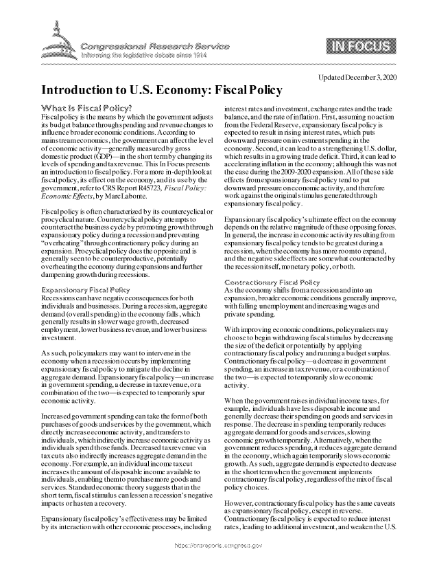 handle is hein.crs/govdcrv0001 and id is 1 raw text is: 



K.


Updated December  3,2020


Introduction to U.S. Economy: FiscalPolicy


Fiscalpolicy is the means by which the government adjusts
its budget balance throughspending and revenue changes to
influence broader economic conditions. According to
mains treameconomics, the government can affect the level
of economic activity-generally measuredby gross
domestic product (GDP)-in  the short termby changing its
levels of spending and taxrevenue. This In Focus presents
an introduction to fis calpolicy. For a more in-depth look at
fiscalpolicy, its effect on the economy, and its useby the
government, refer to CRS Report R45723, Fisca lPolicy:
Economic  Effects,by MarcLabonte.

Fiscalpolicy is often characterized by its countercyclicalor
procyclicalnature. Countercyclicalpolicy attempts to
counteract the business cycle by promoting growth through
expansionary policy during a recession and preventing
overheating through contractionary policy during an
expansion. Procyclicalpolicy does the opposite and is
generally s een to be counterproductive, potentially
overheating the economy during expansions and further
dampening  growth during recessions.

    Expansin  r Fscal  oiy
Recessions can have negative consequences forboth
individuals and businesses. During arecession, aggregate
demand  (overall spending) in the economy falls, which
generally results in slower wage growth, decreased
employment,  lowerbusiness revenue, and lowerbusiness
investment.

As such, policymakers may want to intervene in the
economy  when  arecession occurs by implementing
expansionary fiscalpolicy to mitigate the decline in
aggregate demand. Expansionary fiscalpolicy-an increase
in government spending, a decrease in taxrevenue, or a
combination of the two-is expected to temporarily spur
economic  activity.

Increased government spending can take the formof both
purchases of goods and services by the government, which
directly increaseeconomic activity, and transfers to
individuals, which indirectly increase economic activity as
individuals spend those funds. Decreased taxrevenue via
taxcuts also indirectly increases aggregate demand in the
economy.  For example, an individual income taxcut
increases the amount of disposable income available to
individuals, enabling themto purchase more goods and
services. Standard economic theory suggests thatin the
short term, fiscal stimulus canlessen a recession's negative
impacts orhasten arecovery.

Expansionary fiscalpolicy's effectiveness may be limited
by its interaction with other economic processes, including


interest rates and investment, exchangerates andthe trade
balance, and the rate of inflation. First, assuming no action
fromthe FederalReserve, expansionary fiscalpolicy is
expected to result in rising interest rates, which puts
downward  pressure on investment spending in the
economy.  Second, it can lead to a strengtheningU.S. dollar,
which results in a growing trade deficit. Third, it can lead to
accelerating inflation in the economy; although this was not
the case during the2009-2020 expansion. Allof these side
effects fromexpansionary fiscalpolicy tend to put
downward  pressure on economic activity, and therefore
work againsttheoriginalstimulusgeneratedthrough
expansionary fiscal policy.

Expansionary fiscalpolicy's ultimate effect on the economy
depends on the relative magnitude of these opposing forces.
In general, the increase in economic activity resulting from
expansionary fiscalpolicy tends to be greatest during a
reces sion, when the economy has more roomto expand,
and the negative side effects are somewhat counteracted by
the reces sionits elf, monetary policy, orboth.

Cotatinr Fsc&§ P (icy
As the economy shifts fromarecession andinto an
expansion, broader economic conditions generally improve,
with falling unemployment and increasing wages and
private spending.

With improving economic conditions, policymakers may
choose to begin withdrawing fiscal stimulus by decreasing
the size of the deficit or potentially by applying
contractionary fiscalpolicy andrunning a budget surplus.
Contractionaryfiscalpolicy-adecrease in government
spending, an increasein taxrevenue, or a combination of
the two-is expected to temporarily slow economic
activity.

When  the government raises individual income taxes, for
example, individuals have les s disposable income and
generally decrease their spending on goods and services in
response. The decrease in spending temporarily reduces
aggregate demandforgoods  and services,slowing
economic  growth temporarily. Alternatively, when the
government  reduces spending, it reduces aggregate demand
in the economy, which again temporarily slows economic
growth. As such, aggregate demand is expected to decrease
in the short termwhen the government implements
contractionary fiscalpolicy, regardless of the mix of fiscal
policy choices.

However,  contractionaryfiscalpolicy has the same caveats
as expansionary fiscalpolicy, except in reverse.
Contractionary fiscalpolicy is expected to reduce interest
rates, leading to additional investment, and weaken the U.S.


