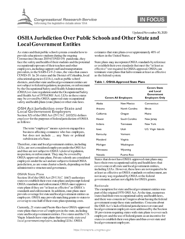 handle is hein.crs/govdcsf0001 and id is 1 raw text is: 








                                                                                   Updated November  30,2020

OSHA Jurisdiction Over Public Schools and Other State and

Local Government Entities


As states and their public schoolsystems consider how to
provide education to students during the ongoing
Coronavirus Disease 2019 (COVID-19) pandemic, they
face the safety and health of theirstudents and thepotential
occupational exposure of their teachers and other
employees, including supportstaff and transportation
providers, to the SARS-CoV-2virus, the virus that causes
COVID-19.  In 24 states and the District of Columbia,local
educational agencies (LEAs), such as public school
districts, and other state and local government entities are
not subject to federal regulation, inspection, or enforcement
by the Occupational Safety and Health Administration
(OSHA)  or state regulation under the Occupational Safety
and Health Act of 1970 (OSH Act). LEAs in these states
may  be covered by OSHA -approved state occupational
safety and health plans (state plans) or other state laws.

OSH Act j       r sdcti wer.tats' d k

Section 3(5) of the OSH Act (29 U.S.C. § 652(5)) defines
employer for the purposes of federaljuris diction of OSHA
as follows:

    The term employer means aperson engaged in a
    business affecting commerce who has employees,
    but does not  include ... any State or political
    subdivision of a State.
Therefore, state and localgovernment entities, including
LEAs, are not considered employers under the OSH Act
and thus are not subject to OSHA's federal regulation,
inspection, or enforcement. They may be covered by
OSHA-approved   state plans. Private schools are considered
employers under the act and are subject to federal OSHA
jurisdiction, as are some charter schools, depending on their
administrative structure and governance.


Section 18 of the OSH Act (29 U.S.C. §667) authorizes
states to establish their own stateplans andpreempt federal
OSHA   standards and enforcement. OSHA must approve
state plans if they are at least as effective as OSHA's
standards and enforcement. In addition, state plans must
provide coverage for state and local government entities as
employers. OSHA  may provide matching grants to states to
coverup  to one-half of their state plan operating costs.

Currently,21 states and Puerto Rico have OSHA-approved
state plans thatcover all employers in the state, including
state and localgovernmententities. Five states andthe U.S.
Virgin Islands have s tate plans that cover only state and
local government employers, including LEAs. OSHA


estimates that state plans cover approximately 40% of
workers in the United States.

State plans may incorporate OSHA standards byreference
or establish their own standards thatmeet the at least as
effective test required forOSHA approval. OSHA can
terminate s tate plans that failto remain at least as effective
as the federal system.

Table  1. OSHA-Approved   State Plans

                                      Covers State
                                      and  Local
                                      Government
        Covers All Employers        Employers  Only

 Alaska            New Mexico       Connecticut
 Arizona           North Carolina   Illinois
 California        Oregon           Maine
 Hawaii            South Carolina   New Jersey
 Indiana           Tennessee        New York
 Iowa              Utah             U.S. Virgin Islands
 Kentucky          Vermont
 Maryland          Virginia
 Michigan          Washington
 Minnesota         Wyoming
 Nevada            Puerto Rico
 States that do not have OSHA-approved state plans may
 have their own occupational safety and health laws that
 cover some or all state and local government entities,
 including LEAs. However, these laws are notrequired to be
 at least as effective as OSHA standards orenforcement, are
 not in any way regulated by OSHA or the federal
 government, and are not eligible for OSHA grants.


 The exemption for state and local government entities was
part of the original 1970 OSH Act. At the time, numerous
states had their own occupational safety and health laws,
and there was concern in Congress about having the federal
government usurp these state authorities. Concerns about
the OSH Act's lack of federaljuris diction over state and
local government employers were addressedby the Section
18 provis ions requiring s tates with s tate plans to cover such
employers and the use of federalgrants as an incentive for
states to establish their own plans and thus cover state and
localgovernment employers.


\
Q

                                   xa     S


\\n\\ \\\ \\\\\ \ \


