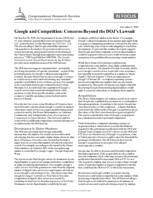 handle is hein.crs/govdcso0001 and id is 1 raw text is: 








                                                                                            December2, 2020

Google and Competition: Concerns Beyond the DOJ's Lawsuit


On October20, 2020, the Departmentof Justice (DOJ) and
11 state attorneys general filed a lawsuit against Google
LIC  under Section 2of the Sherman Act (15 U.S.C. § 2).
The lawsuit alleges that Google unlawfully maintains
monopolies in the markets for general s earch services,
search advertising, and general search text advertising in
the United States through anticompetitive and exclusionary
practices. CRS Legal Sidebar LSB10544, The Go ogle
Antitrust Lawsu it: Initial Observations, by Jay B. Sykes
provides an in-depth discussion of the DOJ lawsuit.

The DOJ  lawsuit suggests structuralrelief-potentially
involving divestitures of specific operations-as part of the
potential remedy forGoogle's alleged anticompetitive
conduct. Because the lawsuit focuses on Google's conduct
in search services and search advertising, any structural
remedies would likely focus on these services. For example,
if the court finds that Google violated Section 2of the
Sherman Act, it could order the separation of Google's
search services and search advertising fromits other
products or only fromspecific products, such as the
company's  mobile operating s ystemAndroid and its
browser Chrome.

Over the last two years, some Members of Congress have
raised broader concerns about Google's conductin markets
other than search services in congressional hearings and in
a report is sued by the House Subcommittee on Antitrust,
Commercial, and AdministrativeLaw, Investigation of
Competition in DigitalMarkets. This In Focus explores
some of these additional competition concerns that may not
be addressedby theDOJ lawsuit.


The DOJ  lawsuit claims that Google unlawfully
monopolizes the markets for search services and search
advertising, but does not make similar claims about its other
lines ofbusiness. Over theyears, Google has become a
major force in several other markets not directly related to
search. For example, according to the report by the House
Subcommittee  on Antitrust, 80% of the navigation app
market is controlled by Google's apps-Google Maps and
W aze.

The report asserts that Google canuse its dominance in one
digital market to gain an advantage and reduce competition
in adjacent and unrelated markets. For example, Google's
video s ervice YouTube generates revenue fromthe adjacent
market ofdigitalvideo ad services and requires advertisers
to use Google's advertising s ervice. Thereportstates that
Google leveraged control overYouTube to foreclose
competition in digitalvideo ad services, in part by
excluding rival ad servers fromhaving access toYouTube.
Dominance  in one digitalmarket could help Google


dominate a different market in the future. For example,
Google's alleged dominance in navigation apps might help
it acquire a commanding position in software for driverless
cars, which may rely on up-to -date mapping to reach their
destinations. To prevent this conduct, the report suggests
that Google and other companies activein digitalmarkets
could be required to divest or erect walls between certain
operations or be prohibited fromentering certain markets.

While these forms of restrictions could increase
competition in some markets, they might simultaneously
reduce it in others. The launch of Google Assistant, which
uses Google's search service to providevoice assistance,
has arguably increasedcompetition in a market in which
Apple's Siri and Amazon's Alexa are majorplayers.
Google's Chrome OS-a   computer operating system-
increased competitionin a market that was previously
dominated by Microsoft's Windows andApple's MacOS.
Restricting Google fromentering digital markets could
make it easier for other firms to dominate those markets.


The House  Subcommittee on Antitrust asserts in its report
that Google has established its positions in severalmarkets
through acquisitions. According to the report, Google has
purchasedwell over 260 companies -a figure that likely
understates the fullbreadth ofGoogle's acquisitions, given
that many ofthe firm's purchases have gone unreported.
The report contends that some of Google's acquisitions
have eliminated actual or potential competitors.

Under federallaw, companies planning a merger or
acquisition that is valued above a certain threshold are
required to file a premergernotificationwith the DOJ and
Federal Trade Commis sion (FTC). However, the DOJ and
FTC  have not blocked any ofGoogle's acquisitions, some
of which may have been too small to meet the threshold for
premerger notification. The DOJ lawsuit does notcite
Google's acquisitions as an aspect ofits alleged
anticompetitive conduct.

Google may be able to decrease and forestall competition
through acquisitions. If the acquisitions involve small or
nascent companies, their value may notmeet the premerger
notification threshold for automatic DOJ or FTC review.
The acquired company may not yet occupy a large enough
share of a product market to trigger competition concerns
that could lead the DOJ or FTC to block the transaction.

Restrictions on Google's ability to acquire existing
businesses could reducecompetitionin some markets while
increasing competition in others. The DOJ lawsuit alleges
that Google used Android to maintain its dominance in
search services and search advertising, in part by making


\
Q


