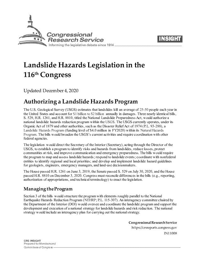 handle is hein.crs/govdcsu0001 and id is 1 raw text is: 







              Congressional
              Research Servkc





Landslide Hazards Legislation in the

116th Congress



Updated December 4, 2020


Authorizing a Landslide Hazards Program

The U.S. Geological Survey (USGS) estimates that landslides kill an average of 25-50 people each year in
the United States and account for $1 billion to $2 billion annually in damages. Three nearly identical bills,
S. 529, H.R. 1261, and H.R. 8810, titled the National Landslide Preparedness Act, would authorize a
national landslide hazards reduction program within the USGS. The USGS currently operates, under its
Organic Act of 1879 and other authorities, such as the Disaster Relief Act of 1974 (P.L. 93-288), a
Landslide Hazards Program (funding level of $4.0 million in FY2020) within its Natural Hazards
Program. The bills would broaden the USGS's current activities and require coordination with other
federal agencies.
The legislation would direct the Secretary of the Interior (Secretary), acting through the Director of the
USGS,  to establish a program to identify risks and hazards from landslides, reduce losses, protect
communities at risk, and improve communication and emergency preparedness. The bills would require
the program to map and assess landslide hazards; respond to landslide events; coordinate with nonfederal
entities to identify regional and local priorities; and develop and implement landslide hazard guidelines
for geologists, engineers, emergency managers, and land-use decisionmakers.
The House passed H.R. 1261 on June 3, 2019, the Senate passed S. 529 on July 30, 2020, and the House
passed H.R. 8810 on December 3, 2020. Congress must reconcile differences in the bills (e.g., reporting,
authorization of appropriations, and technical terminology) to enact the legislation.

Managing the Program

Section 3 of the bills would structure the program with elements roughly parallel to the National
Earthquake Hazards Reduction Program (NEIIRP; P.L. 115-307). An interagency committee chaired by
the Department of the Interior (DOI) would oversee and coordinate the landslide program and support the
development and execution of a national strategy for landslide hazards and risk reduction. The national
strategy would include an interagency plan for carrying out the national strategy.

                                                              Congressional Research Service
                                                                https://crsreports.congress.gov
                                                                                   IN11008

CRS  NSIGHT
Prepared for Membersand
Commi                                 ----es o Cong rss----------------------------------



