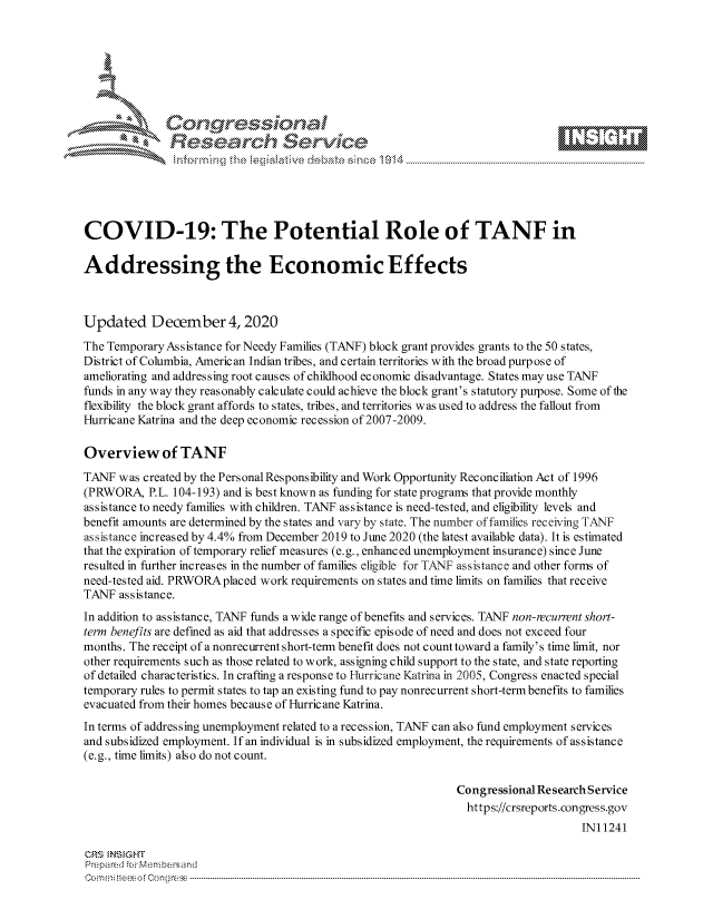 handle is hein.crs/govdcsw0001 and id is 1 raw text is: 







              Congressional
              Research Servik






COVID-19: The Potential Role of TANF in

Addressing the Economic Effects



Updated December 4, 2020
The Temporary Assistance for Needy Families (TANF) block grant provides grants to the 50 states,
District of Columbia, American Indian tribes, and certain territories with the broad purpose of
ameliorating and addressing root causes of childhood economic disadvantage. States may use TANF
funds in any way they reasonably calculate could achieve the block grant's statutory purpose. Some of the
flexibility the block grant affords to states, tribes, and territories was used to address the fallout from
Hurricane Katrina and the deep economic recession of 2007-2009.

Overview of TANF
TANF  was created by the Personal Responsibility and Work Opportunity Reconciliation Act of 1996
(PRWORA,   P.L. 104-193) and is best known as funding for state programs that provide monthly
assistance to needy families with children. TANF assistance is need-tested, and eligibility levels and
benefit amounts are determined by the states and vary by state. The number of famiies receiving TANF
assistance increased by 4.4% from December 2019 to June 2020 (the latest available data). It is estimated
that the expiration of temporary relief measures (e.g., enhanced unemployment insurance) since June
resulted in further increases in the number of families eligible for TANF assistance and other forms of
need-tested aid. PRWORA placed work requirements on states and time limits on families that receive
TANF  assistance.
In addition to assistance, TANF funds a wide range of benefits and services. TANF non-recurent short-
term benefits are defined as aid that addresses a specific episode of need and does not exceed four
months. The receipt of a nonrecurrent short-term benefit does not count toward a family's time limit, nor
other requirements such as those related to work, assigning child support to the state, and state reporting
of detailed characteristics. In crafting a response to Hurricane Katrina in 2005, Congress enacted special
temporary rules to permit states to tap an existing fund to pay nonrecurrent short-term benefits to families
evacuated from their homes because of Hurricane Katrina.
In terms of addressing unemployment related to a recession, TANF can also fund employment services
and subsidized employment. If an individual is in subsidized employment, the requirements of assistance
(e.g., time limits) also do not count.

                                                               Congressional Research Service
                                                                 https://crsreports.congress.gov
                                                                                    IN11241

CRS  NSIGHT
Prepared for Membersand
Commi                                  ----es o Cong rss----------------------------------


