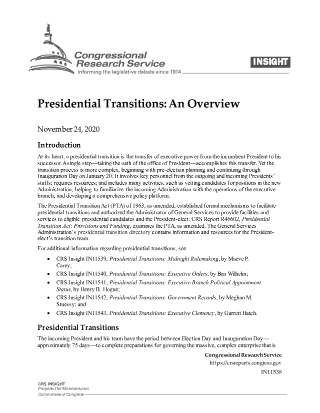 handle is hein.crs/govdctg0001 and id is 1 raw text is: 







              Congressional
              Research Servik





Presidential Transitions: An Overview



November 24, 2020

Introduction

At its heart, a presidential transition is the transfer of executive power from the incumbent President to his
successor. Asingle step-taking the oath of the office of President-accomplishes this transfer. Yet the
transition process is more complex, beginning with pre-election planning and continuing through
Inauguration Day on January 20. It involves key personnel from the outgoing and incoming Presidents'
staffs; requires resources; and includes many activities, such as vetting candidates forpositions in the new
Administration, helping to familiarize the incoming Administration with the operations of the executive
branch, and developing a comprehensive policy platform.
The Presidential Transition Act (PTA) of 1963, as amended, established formal mechanisms to facilitate
presidential transitions and authorized the Administrator of General Services to provide facilities and
services to eligible presidential candidates and the President-elect. CRS Report R46602, Presidential
Transition Act: Provisions and Funding, examines the PTA, as amended. The General Services
Administration's presidential transition directory contains information and resources for the President-
elect's transition team.
For additional information regarding presidential transitions, see

      CRS  Insight IN11539, Presidential Transitions: Midnight Rulemaking, by Maeve P.
       Carey;
      CRS  Insight IN11540, Presidential Transitions: Executive Onlers, by Ben Wilhelm;
      CRS  Insight IN11541, Presidential Transitions: Executive Branch Political Appointment
       Status, by Henry B. Hogue;
      CRS  Insight IN11542, Presidential Transitions: Government Reconis, by Meghan M.
       Stuessy; and
      CRS  Insight IN11543, Presidential Transitions: Executive Clemency, by Garrett Hatch.

Presidential Transitions
The incoming President and his team have the period between Election Day and Inauguration Day-
approximately 75 days-to complete preparations for governing the massive, complex enterprise that is
                                                                Congressional Research Service
                                                                  https://crsreports.congress.gov
                                                                                     IN11538

CRS  NSIGHT
Prepared for Membersand
Commi                                  ----es o Cong rss----------------------------------



