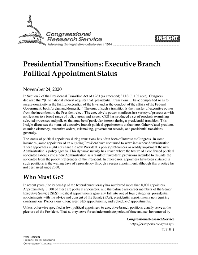 handle is hein.crs/govdctj0001 and id is 1 raw text is: 







              Congressional
              Research Servik





Presidential Transitions: Executive Branch

Political Appointment Status



November 24, 2020
In Section 2 of the Presidential Transition Act of 1963 (as amended; 3 U.S.C. 102 note), Congress
declared that [t]he national interest requires that [presidential] transitions ... be accomplished so as to
assure continuity in the faithful execution of the laws and in the conduct of the affairs ofthe Federal
Government, both foreign and domestic. The crux of such a transition is the transfer of executive power
from the incumbent to the President-elect. The executive's power manifests in a variety of processes with
application to a broad range of policy areas and issues. CRS has produced a set of products examining
selected processes and policies that may be of particular interest during a presidential transition. This
Ins ight discusses the status of executive branch political appointments at that time. Other related products
examine clemency, executive orders, rulemaking, government records, and presidential transitions
generally.
The status of political appointees during transitions has often been of interest to Congress. In some
instances, some appointees of an outgoing President have continued to serve into a new Administration.
These appointees might not share the new President's policy preferences or readily implement the new
Administration's policy agenda. This dynamic usually has arisen where the tenure of a confirmed political
appointee extends into a new Administration as a result of fixed-term provisions intended to insulate the
appointee from the policy preferences of the President. In other cases, appointees have been installed in
such positions in the waning days of a presidency through a recess appointment, although this practice has
not been used since 2000.


Who Must Go?

In recent years, the leadership of the federal bureaucracy has numbered more than 8,000 appointees.
Approximately 3,500 of these are political appointees, and the balance are career members of the Senior
Executive Service (SES). Political appointments generally fall into one of four categories: presidential
appointments with the advice and consent of the Senate (PAS), presidential appointments not requiring
confirmation (PApositions), noncareer SES appointments, and Schedule C appointments.
Unless otherwise specified in law, political appointees to executive branch positions usually serve at the
pleasure of the President. That is, they serve for an indeterminate period of time and can be removed by

                                                                Congressional Research Service
                                                                  https://crsreports.congress.gov
                                                                                     IN11541

CRS  NSIGHT
Prepared for Membersand
Com n  o es o f Con g ress ------------------------------- ------------------------------------------------ -------------


