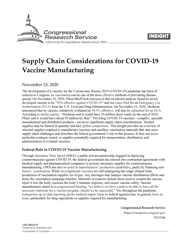 handle is hein.crs/govdctm0001 and id is 1 raw text is: 







              SConr essional
              Research Servik






Supply Chain Considerations for COVID-19

Vaccine Manufacturing



November 23, 2020
The development of a vaccine for the Coronavirus Disease 2019 (COVID-19) pandemic has been of
concern to Congress, as vaccination can be one of the most effective methods of preventing disease
spread. On November 18, 2020, Pfizer/BioNTech announced that an interim analysis found its newly
developed vaccine to be 95% effective against COVID-19 and has since filed for an Emergency Use
Authorization (EUA) from the U.S. Food and Drug Administration. On November 16, 2020, Moderna
announced that its vaccine, tentatively evaluated as 94.5% effective, will also be submitted for an EUA.
According to media reports, Moderna said it would have 20 million doses ready by the end of 2020;
Pfizer said it would have about 50 million by then. Providing COVID-19 vaccines-complex, specially
manufactured and distributed products-involves significant supply chain considerations. Needed
supplies may be limited in quantity and face global competition. This Insight provides an overview of
selected supplies required to manufacture vaccines and ancillary vaccination materials that may pose
supply chain challenges and describes the federal government's role in this process. It does not cover
particular contracts issued, or supplies potentially required for transportation, distribution, and
administration of eventual vaccines.

Federal  Role in COVID-19 Vaccine Manufacturing
Through Operation Warp Speed (OWS), a public-private partnership engaged in deploying
countermeasures against COVID-19, the federal government has entered into contractual agreements with
medical supply and pharmaceutical companies to procure necessary supplies for countermeasure
manufacturing. OWS has also invested in manufacturers' production capabilities, partly by financing new
factory construction. While investigational vaccines are still undergoing late-stage clinical trials,
production of vaccination supplies has begun. Any shortages may hamper vaccine distribution efforts and
delay the vaccination campaign timeline. Materials of concern include those used to contain the vaccine,
inject it into the body, increase the body's immune response, and ensure vaccine safety. Vaccine
manufacturers stated in a congressional hearing, we believe we have a path to be able to have all the
necessary materials for a vaccine program, should we be successful. Yet, throughout the pandemic,
transparent, up-to-date reporting on the medical supply chain to federal agencies has, in general, been an
issue, particularly for drug ingredients or supplies required for manufacturing.

                                                                Congressional Research Service
                                                                  https://crsreports.congress. gov
                                                                                      IN11544

CRS INS GHT
Prepared for Members and
Cornmttees oi Conqres3------------------------------------------------------------------------------------


