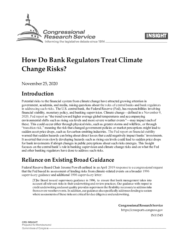 handle is hein.crs/govdctn0001 and id is 1 raw text is: 







              Congressional
              Research Servkc





How Do Bank Regulators Treat Climate

Change Risks?



November 25, 2020


Introduction

Potential risks to the financial system from climate change have attracted growing attention in
government, academia, and media, raising questions about the roles of c entral banks and bank regulators
in addressing such risks. The U.S. centralbank, the Federal Reserve (Fed), has responsibilities involving
financial stability, monetary policy, and banking supervision. Climate change-defined in a November 9,
2020, Fed report as the trend toward higher average global temperatures and accompanying
environmental shifts such as rising sea levels and more severe weather events-may impact each of
these. This could occur either through physical risks, such as greater storms and wildfires, or through
transition risk, meaning the risk that changed government policies or market perceptions might lead to
sudden asset price drops, such as for carbon-emitting industries. The Fed report on financial stability
warned that sudden hazards can bring about direct losses that could negatively impact banks' investments.
It asserted that even slowly developing hazards such as rising sea levels could lead to sudden price drops
for bank investments if abrupt changes in public perceptions about such risks emerges. This Insight
focuses on the central bank's role in banking supervision and climate change risks and on what the Fed
and other banking regulators have done to address such risks.


Reliance on Existing Broad Guidance

Federal Reserve Board Chair Jerome Powell outlined in an April 2019 response to a congressional request
that the Fed based its assessment of lending risks from climate-related events on a broader 1996
supervisory guidance and additional 1996 supervisory letter:
       [T]he Board issued supervisory guidance in 1996, to ensure that bank management takes into
       account all relevant risks in their underwriting and review practices. Our guidance with respect to
       credit underwriting andas set quality provides supervisors the flexibility neces saryto address risks
       from s evere weather events. In addition, our guidance also specifically addresses lendingto s ectors
       where assessments ofthese risks are critical for due diligence andunderwriting.


                                                                Congressional Research Service
                                                                  https://crsreports.congress.gov
                                                                                     IN11545

CRS  NS GHT
Prepared for Menbersand
Commi                                    ----es o f Con r----------------------------------


