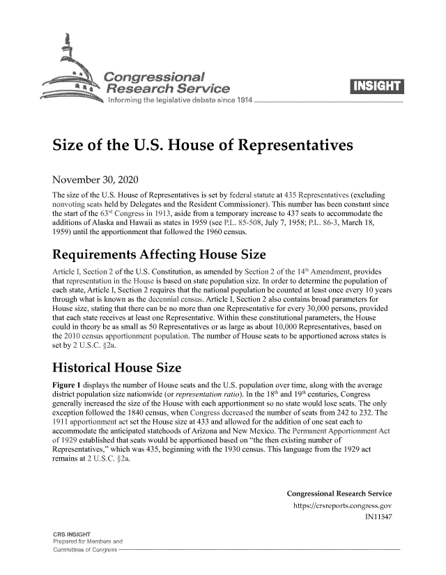 handle is hein.crs/govdctp0001 and id is 1 raw text is: 







              SConr essional
              Research Servik






Size of the U.S. House of Representatives



November 30, 2020
The size of the U.S. House of Representatives is set by federal statute at 435 Representatives (excluding
nonvoting seats held by Delegates and the Resident Commissioner). This number has been constant since
the start of the 63rd Congress in 1913, aside from a temporary increase to 437 seats to accommodate the
additions of Alaska and Hawaii as states in 1959 (see P.L. 85-508, July 7, 1958; P.L. 86-3, March 18,
1959) until the apportionment that followed the 1960 census.


Requirements Affecting House Size

Article I, Section 2 of the U.S. Constitution, as amended by Section 2 of the 14' Amendment, provides
that representation in the House is based on state population size. In order to determine the population of
each state, Article I, Section 2 requires that the national population be counted at least once every 10 years
through what is known as the decennial census. Article I, Section 2 also contains broad parameters for
House size, stating that there can be no more than one Representative for every 30,000 persons, provided
that each state receives at least one Representative. Within these constitutional parameters, the House
could in theory be as small as 50 Representatives or as large as about 10,000 Representatives, based on
the 2010 census apportionment population. The number of House seats to be apportioned across states is
set by 2 U.S.C. §2a.


Historical House Size

Figure 1 displays the number of House seats and the U.S. population over time, along with the average
district population size nationwide (or representation ratio). In the 18t and 19t centuries, Congress
generally increased the size of the House with each apportionment so no state would lose seats. The only
exception followed the 1840 census, when Congress decreased the number of seats from 242 to 232. The
1911 apportionment act set the House size at 433 and allowed for the addition of one seat each to
accommodate  the anticipated statehoods of Arizona and New Mexico. The Permanent Apportionment Act
of 1929 established that seats would be apportioned based on the then existing number of
Representatives, which was 435, beginning with the 1930 census. This language from the 1929 act
remains at 2 U.S.C. §2a.



                                                                Congressional Research Service
                                                                https://crsreports.congress. gov
                                                                                     IN11547

CRS INSlGHT
Prepared for Members and
Commit tees of Congress ----------------------------------------------------------------- ---------


