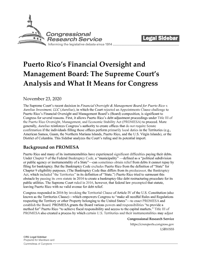 handle is hein.crs/govdcts0001 and id is 1 raw text is: 







      ~* Conreqmsiona
               Research Servi






Puerto Rico's Financial Oversight and

Management Board: The Supreme Court's

Analysis and What It Means for Congress



November 23, 2020
The Supreme Court's recent decision in Financial Oversight & Management Board for Puerto Rico v.
Aurelius Investment, LLC (Aurelius), in which the Court rejected an Appointments Clause challenge to
Puerto Rico's Financial Oversight and Management Board's (Board) composition, is significant to
Congress for several reasons. First, it allows Puerto Rico's debt adjustment proceedings under Title III of
the Puerto Rico Oversight, Management, and Economic Stability Act (PROMESA) to proceed. More
generally, Aurelius reinforces Congress's authority to create offices that do not require Senate
confirmation if the individuals filling those offices perform primarily local duties in the Territories (e.g.,
American Samoa, Guam, the Northern Mariana Islands, Puerto Rico, and the U.S. Virgin Islands), or the
District of Columbia. This Sidebar analyzes the Court's ruling and its potential import.

Background on PROMESA

Puerto Rico and many of its instrumentalities have experienced significant difficulties paying their debts.
Under Chapter 9 of the Federal Bankruptcy Code, a municipality -defined as a political subdivision
or public agency or instrumentality of a State-can sometimes obtain relief from debts it cannot repay by
filing for bankruptcy. But the Bankruptcy Code excludes Puerto Rico from the definition of State for
Chapter 9 eligibility purposes. (The Bankruptcy Code thus differs from its predecessor, the Bankruptcy
Act, which included the Territories in its definition of State.) Puerto Rico tried to surmount this
obstacle by passing its own statute in 2014 to create a bankruptcy-like debt restructuring procedure for its
public utilities. The Supreme Court ruled in 2016, however, that federal law preempted that statute,
leaving Puerto Rico with no valid avenue for debt relief.
Congress responded in 2016 by invoking the Territorial Clause of Article IV of the U.S. Constitution (also
known  as the Territories Clause)-which empowers Congress to make all needful Rules and Regulations
respecting the Territory or other Property belonging to the United States-to enact PROMESA and
establish the Board. PROMESA grants the Board various powers and responsibilities to provide a
method for Puerto Rico to achieve fiscal responsibility and access to the capital markets. Title III of
PROME   SA also created a process by which certain U.S. Territories and their instrumentalities may adjust
                                                               Congressional Research Service
                                                               https://crsreports.congress. gov
                                                                                   LSB10555

CRS Legai Sidebar
Prepared for Members and
Commt tees of Congress --- ------------------------------- ------ -------------------------------------------------------


