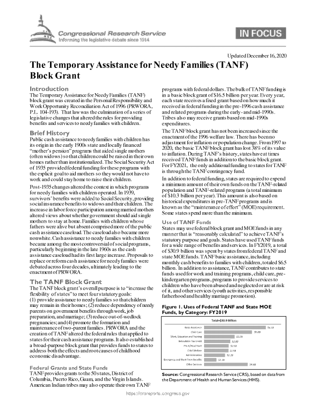handle is hein.crs/govdcwo0001 and id is 1 raw text is: 








                                                                                    Updated December  16,2020

The Temporary Assistance for Needy Families (TANF)

Block Grant


The Temporary  Assistance for Needy Families (TANF)
blockgrant was created in the PersonalResponsibility and
Work  Opportunity Reconciliation Act of 1996 (PRWORA,
P.L. 104-193). That law was the culmination of a series of
legislative changes that altered the rules for providing
benefits and services to needy families with children.


Public cash assistance to needy families with children has
its origin in the early 1900s state and locally financed
mother's pension programs that aided single mothers
(often widows) so that children could be rais edin their own
homes  rather than institutionalized. The Social Security Act
of 1935 provided federal funding for these programs with
the explicit goalto aid mothers so they would not have to
work and could stayhome to raise their children.
Post-1935 changes altered the context in which programs
for needy families with children operated. In 1939,
survivors' benefits were addedto Social Security, providing
social insurance benefits to widows and their children. The
increase in labor force participation among married motheis
altered views about whether government should aid single
mothers to stay at home. Families with children whose
fathers were alive but absent comprised more of the public
cash as sistance caseload. The caseload also became more
nonwhite. Cash assistance to needy families with children
becane  among the most controversialof socialprograms,
particularly beginning in the late 1960s as the cash
assistance caseloadhad its first large increase. Proposals to
replace or reform cash assistance for needy families were
debated across four decades, ultimately leading to the
enactment of PRWORA.

  The TANF Icl<Grant
The TANF  blockgrant's overallpurpose is to increase the
flexibility of statesto meet four statutorygoals:
(1) provide assistance to needy families so thatchildren
may remain in theirhomes; (2) reduce dependency ofneedy
parents on government benefits through work, job
preparation, and marriage; (3) reduce out-of-wedlock
pregnancies; and (4) promote the formation and
maintenance of two-parent families. PRWORA and the
creation of TANF altered the federalrules that applied to
states for their cash assistance programs. It also established
a broad-purpose block grant that provides funds to states to
address both the effects and rootcauses of childhood
economic dis advantage.

     F   CrGats~ and StaceFud
TANF  provides grants to the 50s tates, District of
Columbia, Puerto Rico,Guam, and the Virgin Islands.
American Indian tribes may also operate their own TANF


programs with federaldollars. Thebulkof TANF fundingis
in a basic blockgrant of $16.5 billion per year. Every year,
each state receives a fixed grant based on how much it
received in federal funding in the pre-1996 cash assistance
and related programs during the early - and mid-1990s.
Tribes also may receive grants based on mid-1990s
expenditures.
The TANF  block grant has not been increased since the
enactment of the 1996 welfare law. There has beenno
adjustment for inflation or population change. From1997 to
2020, the basic TANFblockgrant has lost 38% of its value
to inflation. During TANF's history, states have at times
received TANF  funds in addition to the basic block grant.
For FY2021, the only additional funding to states for TANF
is through the TANF contingency fund.
In addition to federal funding, states are required to expend
a minimum  amount of their own funds on the TANF-rehted
population and TANF-related programs (a total minimum
of $10.3 billion per year). This amount is also based on
historical expenditures in pre-TANF programs and is
known  as the maintenance of effort (MOE) requirement.
Some  states spend more than the minimum.


States may use federalblock grant and MOE funds in any
mannerthat is reasonably calculated to achieve TANF's
statutory purpose and goals. States have used TANF funds
for a wide range of benefits and services. In FY2019, a total
of $30.9 billion was spent by states fromfederal TANF and
state MOE funds. TANF  basic as sistance, including
monthly cash benefits to families with children, totaled $65
billion. In addition to assistance, TANF contributes to state
funds used for work and training programs, child care, pre-
kindergarten programs, programs to provideservices to
children who have been abused and neglected or are at risk
of it, and other services (youth activities, responsible
fatherhood and healthy marriage promotion).

Figure 1. Uses of Federal TANF  and State MOE
Funds, by Category: FY20  19
                     Tota=$30.9 Bilion
          Basicr.Er.e                        $65& a
            ch.~J Care     ss 0
    Wourc: Cion gnd Trasning   erc  $3.2 a
       Rendt T Heath  n       Ser  s (HH
         Pre-K K/wd Start    5. S 6
           Ch;,d Welfare     .25
           A.cons ratien  ': 2
 Ewergeocyand Short-Term Bernets  :   t3
          [7th r Sevcs  .......4.6B

Source: Congressional Research Service (CRS), based on datafrom
the Department of Health and Human Services (HHS).


:.&U...B.,oZ  ~         <NY


\
Q


