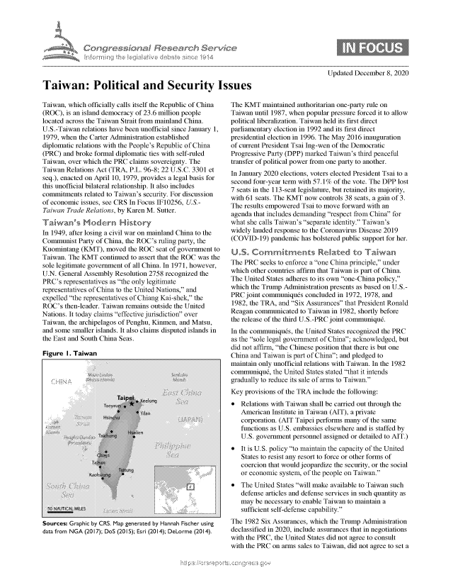 handle is hein.crs/govdcws0001 and id is 1 raw text is: 










Taiwan: Political and Security Issues


Updated December  8, 2020


Taiwan, which officially calls itself the Republic of China
(ROC), is an island democracy of 23.6 million people
located across the Taiwan Strait from mainland China.
U.S.-Taiwan relations have been unofficial since January 1,
1979, when the Carter Administration established
diplomatic relations with the People's Republic of China
(PRC)  and broke formal diplomatic ties with self-ruled
Taiwan, over which the PRC claims sovereignty. The
Taiwan Relations Act (TRA, P.L. 96-8; 22 U.S.C. 3301 et
seq.), enacted on April 10, 1979, provides a legal basis for
this unofficial bilateral relationship. It also includes
commitments  related to Taiwan's security. For discussion
of economic issues, see CRS In Focus IF10256, U.S.-
Taiwan  Trade Relations, by Karen M. Sutter.

fTawan's Moern H istory
In 1949, after losing a civil war on mainland China to the
Communist  Party of China, the ROC's ruling party, the
Kuomintang  (KMT),  moved  the ROC seat of government to
Taiwan. The KMT   continued to assert that the ROC was the
sole legitimate government of all China. In 1971, however,
U.N. General Assembly  Resolution 2758 recognized the
PRC's  representatives as the only legitimate
representatives of China to the United Nations, and
expelled the representatives of Chiang Kai-shek, the
ROC's  then-leader. Taiwan remains outside the United
Nations. It today claims effective jurisdiction over
Taiwan, the archipelagos of Penghu, Kinmen, and Matsu,
and some smaller islands. It also claims disputed islands in
the East and South China Seas.

Figure  I. Taiwan


.~ Z~'


     :: .
                       xs pe9
                       Xx-
                          xxx*: y  ;.
                  #xt
                    \
                          . u tk
        .. .. t   {z1z «-q:.......... .

                oaf:
.................................
................................ ... . .....::::::>::::::>::::::>::::>::
:.;:.;:.;:.;:.;:.;:.;:.;:.;:.;:.;:.;:.;:.;:.;:.;::.
                       r
                  ..
   :::::::::::::::::::::::::  . ..a
                        ........................,:.
                     \


N   At   EE


The KMT   maintained authoritarian one-party rule on
Taiwan until 1987, when popular pressure forced it to allow
political liberalization. Taiwan held its first direct
parliamentary election in 1992 and its first direct
presidential election in 1996. The May 2016 inauguration
of current President Tsai Ing-wen of the Democratic
Progressive Party (DPP) marked Taiwan's third peaceful
transfer of political power from one party to another.
In January 2020 elections, voters elected President Tsai to a
second four-year term with 57.1% of the vote. The DPP lost
7 seats in the 113-seat legislature, but retained its majority,
with 61 seats. The KMT now controls 38 seats, a gain of 3.
The results empowered Tsai to move forward with an
agenda that includes demanding respect from China for
what she calls Taiwan's separate identity. Taiwan's
widely lauded response to the Coronavirus Disease 2019
(COVID-19)  pandemic  has bolstered public support for her.


The PRC  seeks to enforce a one China principle, under
which other countries affirm that Taiwan is part of China.
The United States adheres to its own one-China policy,
which the Trump Administration presents as based on U.S.-
PRC  joint communiqu6s concluded in 1972, 1978, and
1982, the TRA, and Six Assurances that President Ronald
Reagan  communicated  to Taiwan in 1982, shortly before
the release of the third U.S.-PRC joint communiqu6.
In the communiqu6s, the United States recognized the PRC
as the sole legal government of China; acknowledged, but
did not affirm, the Chinese position that there is but one
China and Taiwan is part of China; and pledged to
maintain only unofficial relations with Taiwan. In the 1982
communiqu6,  the United States stated that it intends
gradually to reduce its sale of arms to Taiwan.
Key provisions of the TRA include the following:
*  Relations with Taiwan shall be carried out through the
   American  Institute in Taiwan (AIT), a private
   corporation. (AIT Taipei performs many of the same
   functions as U.S. embassies elsewhere and is staffed by
   U.S. government personnel assigned or detailed to AIT.)
*  It is U.S. policy to maintain the capacity of the United
   States to resist any resort to force or other forms of
   coercion that would jeopardize the security, or the social
   or economic system, of the people on Taiwan.
*  The United States will make available to Taiwan such
   defense articles and defense services in such quantity as
   may  be necessary to enable Taiwan to maintain a
   sufficient self-defense capability.
The 1982 Six Assurances, which the Trump Administration
declassified in 2020, include assurances that in negotiations
with the PRC, the United States did not agree to consult
with the PRC on arms sales to Taiwan, did not agree to set a


  -.-,'~-'
*.~


Sources: Graphic by CRS. Map generated by Hannah Fischer using
data from NGA (2017); DoS (2015); Esri (2014); DeLorme (2014).


z:


