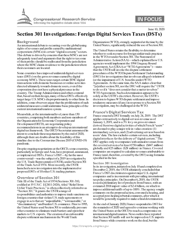 handle is hein.crs/govdcwx0001 and id is 1 raw text is: 







                                                                                                 June 10, 2020
Section 301 Investigations: Foreign Digital Services Taxes (DSTs)


Backgrou~d
An international debate is occurring over the global taxing
rights of revenues and profits earnedby multinational
corporations (MNCs) in certain digital economy sectors.
This debate is driven by concerns that theseMNCs are not
adequately taxed and arguments that the right to taxsome
of theirprofits should be reallocated fromthe jurisdiction
where the MNCclainis residence to the juris diction where
their customers are located.
Some countries have impo s ed unilateral digital services
taxes (DSTs) on the gross revenues earnedby digital
economy MNCs. These taxes target certain MNC digital
trans actions with domestic businesses or online activities
directed ultimately towards domestic users, even if the
corporation does not have a physical presence in the
country. The Trump Administration and others contend
that, based on their design, many oftheseDSTs effectively
target large U.S. MNCs disproportionately to other firms. In
addition, some observers argue that the proliferation of such
unilateral measures could undermine basic principles of the
current international taxation system
Meanwhile, at the international level, more than 130
countries, comprising both members and non-members of
the Organis ation for Economic Cooperation and
Development (OECD), are negotiating policy
recommendations in an attempt to develop an international
digital tax framework. The OECD Secretariat announced its
intent to conclude these negotiations by the end of 2020,
although there are doubts about the feasibility of this
timeline due to the Coronavirus Disease 2019 (COVID-19)
pandemic.
Despite ongoing negotiations at the OECD, some countries,
particularly in Europe and Asia, have proposed, announced,
or implemented DSTs. France's DST-by far the most
controversial-was the subjectof a 2019 investigation by
the U.S. Trade Representative (USTR), under Section 301
of the Trade Actof 1974. More recently, theUSTR
launched a new investigation into the implemented or
proposed DSTs of 10 other U.S. trading partners.

Ov-e rvkew af sec t io n 3 u,
Title Ill of the Trade Act of 1974 (Sections 301-310,
codified at 19 U.S.C. § § 2411-2420), titled Relief from
Unfair Trade Practices, is often collectively referred to as
Section 301. It grants the USTR arange of
responsibilities and authorities to impose trade sanctions on
foreign countries that violate U.S. trade agreements or
engage in acts that are unjustifiable, unreasonable, or
discriminatory andburden U.S. commerce. Prior to 1995,
the United States used Section301 to unilaterally pressure
other countries to eliminate tradebarriers and opentheir
markets to U.S. exports. The creation of an enforceable
dispute settlement mechanismin the World Trade


Organization (WTO), strongly supported at the time by the
United States, significantly reduced the use of Section 301.
The United States retains the flexibility to determine
whether to seekrecourse for foreign unfair trade practices
in the WTO or under Section 301. The Statementof
Administrative Action (SAA)-which explained how U.S.
agencies would implement the 1994 Uruguay Round
Agreements Act (URAA or WTO Agreements)-states
that the USTRwill invoke the dispute settlement
procedures of the WTO Dispute Settlement Understanding
(DSU) for investigations that involve an alleged violation of
(or the impairment of U.S. benefits under) WTO
Agreements. At the same time, the SAA makes clear that
[n]either section 301, nor the DSU will require the USTR
to do so if it does not considerthat a matter involves
WTO Agreements. Such a determination appears to be
solely at the USTR's dis cretion. However, the USTR' s
decision to bypass WTO dispute settlement and impose
retaliatory measures (if any) in response to a Section 301
investigation, may be challenged at theWTO.
-ae,      sD,,,g - ,Se       e ... .-, Ta
France enacted a DST formally on July 24, 2019. The DST
applies retroactively to digital services revenue as of
January 1, 2019, and is a 3% levy on gross revenues
derived fromtwo digital activities ofwhich French users
are deemed to play a major role in value creation: (1)
intermediary services, and (2) advertising services basedon
users'data. The lawexcludes certain services, including
digital interfaces forthe delivery ofdigital content. The
DST applies only to companies with annualrevenues from
the covered services o fat least C750 million ($847 million)
globally and C25 million ($28 million) in France. Covered
companies are required to calculate revenues attributable to
France (and, therefore, covered by the DST) using formulas
specified in the law.

In its investigation, initiated on July 10 and completed on
December 2, 2019, the USTR ultimately concluded that
France's DST discriminates againstmajorU.S. digital
companies and is inconsistent with prevailing international
taxpolicy principles. On December 6,2019, the USTR
is sued a preliminary list of products fromFrance, with an
estimated 2018 import value of $2.4 billion, on which to
impose additionaltariffs of up to 100%. The agency sought
comments on the proposed action, convened a hearing, and
accepted post-hearing rebuttal comments, after which it
would be generally required to make a finaldetermination.
At the end of January 2020, France suspendedits DST for
the remainderof 2020 and agreedto continueworking with
the United States at the OECD to reach a compromise on
international digital taxation. News outlets have reported
that Section 301 tariffs will not be imposedon U.S. imports
from France while countries work on the deal, butthe


A A '2


k


,\g nmq\ \\q pgpg\\\ \\


