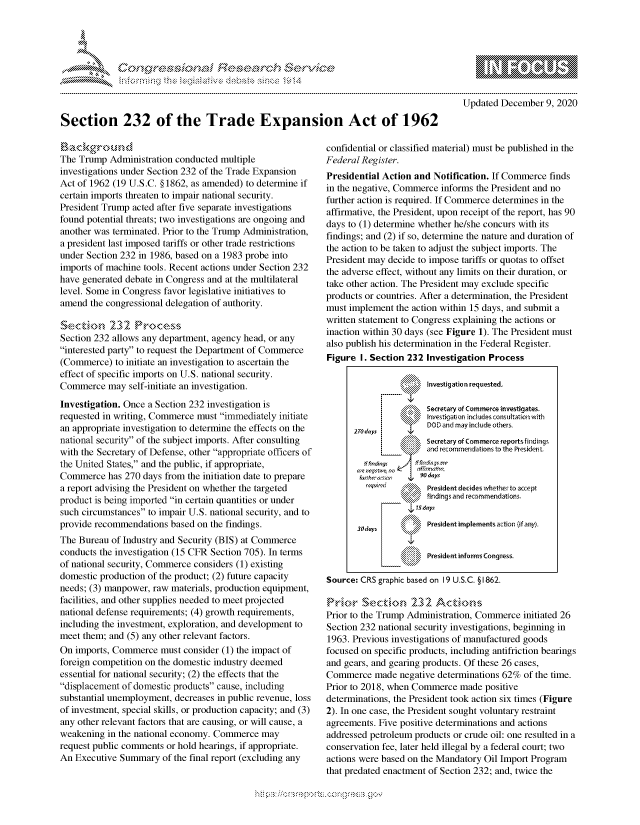 handle is hein.crs/govdcxs0001 and id is 1 raw text is: 




*


Updated  December  9, 2020


Section 232 of the Trade Expansion Act of 1962


B ackground
The Trump  Administration conducted multiple
investigations under Section 232 of the Trade Expansion
Act of 1962 (19 U.S.C. §1862, as amended) to determine if
certain imports threaten to impair national security.
President Trump acted after five separate investigations
found potential threats; two investigations are ongoing and
another was terminated. Prior to the Trump Administration,
a president last imposed tariffs or other trade restrictions
under Section 232 in 1986, based on a 1983 probe into
imports of machine tools. Recent actions under Section 232
have generated debate in Congress and at the multilateral
level. Some in Congress favor legislative initiatives to
amend  the congressional delegation of authority.

Secton 232 Poes
Section 232 allows any department, agency head, or any
interested party to request the Department of Commerce
(Commerce)   to initiate an investigation to ascertain the
effect of specific imports on U.S. national security.
Commerce   may  self-initiate an investigation.
Investigation. Once a Section 232 investigation is
requested in writing, Commerce must immediately initiate
an appropriate investigation to determine the effects on the
national security of the subject imports. After consulting
with the Secretary of Defense, other appropriate officers of
the United States, and the public, if appropriate,
Commerce   has 270 days from the initiation date to prepare
a report advising the President on whether the targeted
product is being imported in certain quantities or under
such circumstances to impair U.S. national security, and to
provide recommendations  based on the findings.
The Bureau  of Industry and Security (BIS) at Commerce
conducts the investigation (15 CFR Section 705). In terms
of national security, Commerce considers (1) existing
domestic production of the product; (2) future capacity
needs; (3) manpower, raw materials, production equipment,
facilities, and other supplies needed to meet projected
national defense requirements; (4) growth requirements,
including the investment, exploration, and development to
meet them; and (5) any other relevant factors.
On  imports, Commerce  must consider (1) the impact of
foreign competition on the domestic industry deemed
essential for national security; (2) the effects that the
displacement of domestic products cause, including
substantial unemployment, decreases in public revenue, loss
of investment, special skills, or production capacity; and (3)
any other relevant factors that are causing, or will cause, a
weakening  in the national economy. Commerce  may
request public comments or hold hearings, if appropriate.
An Executive  Summary  of the final report (excluding any


confidential or classified material) must be published in the
Federal Register.
Presidential Action and Notification. If Commerce finds
in the negative, Commerce informs the President and no
further action is required. If Commerce determines in the
affirmative, the President, upon receipt of the report, has 90
days to (1) determine whether he/she concurs with its
findings; and (2) if so, determine the nature and duration of
the action to be taken to adjust the subject imports. The
President may decide to impose tariffs or quotas to offset
the adverse effect, without any limits on their duration, or
take other action. The President may exclude specific
products or countries. After a determination, the President
must implement  the action within 15 days, and submit a
written statement to Congress explaining the actions or
inaction within 30 days (see Figure 1). The President must
also publish his determination in the Federal Register.
Figure  I. Section 232 Investigation Process

                       Investigation requested.

                       Secretary of commerce investigates.
                       Investigation includes consultation with
                       DODS and may include others
      270 dlays
                 \     Secretary of Commerce reportsfindings
                       and recommendations tonthe Presdet.
         ae   Pl'    aifings
       wrntse no n~ma~n.
       r~urhr6 t vr 4 90 days
               $\President  decides whether to accept
                       ifndIngs and recommendations.
                    7S.days

       3Qduys          President implements action (if any).

                       President informs Congress.

Source: CRS graphic based on 19 U.S.C. § 1862.


Prior to the Trump Administration, Commerce initiated 26
Section 232 national security investigations, beginning in
1963. Previous investigations of manufactured goods
focused on specific products, including antifriction bearings
and gears, and gearing products. Of these 26 cases,
Commerce   made  negative determinations 62% of the time.
Prior to 2018, when Commerce  made  positive
determinations, the President took action six times (Figure
2). In one case, the President sought voluntary restraint
agreements. Five positive determinations and actions
addressed petroleum products or crude oil: one resulted in a
conservation fee, later held illegal by a federal court; two
actions were based on the Mandatory Oil Import Program
that predated enactment of Section 232; and, twice the


* .....*.~


