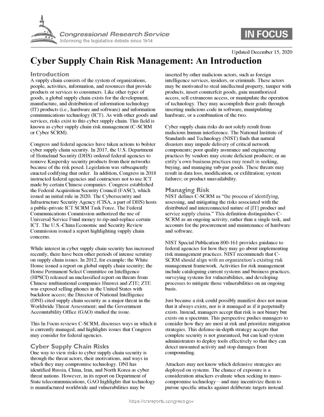 handle is hein.crs/govdcyc0001 and id is 1 raw text is: 




*


                                                                                       Updated December  15, 2020

Cyber Supply Chain Risk Management: An Introduction


A supply chain consists of the system of organizations,
people, activities, information, and resources that provide
products or services to consumers. Like other types of
goods, a global supply chain exists for the development,
manufacture, and distribution of information technology
(IT) products (i.e., hardware and software) and information
communications  technology (ICT). As with other goods and
services, risks exist to this cyber supply chain. This field is
known  as cyber supply chain risk management (C-SCRM
or Cyber SCRM).

Congress and federal agencies have taken actions to bolster
cyber supply chain security. In 2017, the U.S. Department
of Homeland  Security (DHS) ordered federal agencies to
remove Kaspersky  security products from their networks
because of the risk posed. Legislation was subsequently
enacted codifying that order. In addition, Congress in 2018
instructed federal agencies and contractors not to use ICT
made  by certain Chinese companies. Congress established
the Federal Acquisition Security Council (FASC), which
issued an initial rule in 2020. The Cybersecurity and
Infrastructure Security Agency (CISA, a part of DHS) hosts
a public-private ICT SCRM Task Force. The Federal
Communications  Commission  authorized the use of
Universal Service Fund money to rip-and-replace certain
ICT. The U.S.-China Economic  and Security Review
Commission  issued a report highlighting supply chain
concerns.

While interest in cyber supply chain security has increased
recently, there have been other periods of intense scrutiny
on supply chain issues. In 2012, for example: the White
House  issued a report on global supply chain security; the
House Permanent  Select Committee on Intelligence
(HPSCI)  released an unclassified report on threats from
Chinese multinational companies Huawei and ZTE; ZTE
was exposed selling phones in the United States with
backdoor access; the Director of National Intelligence
(DNI) cited supply chain security as a major threat in the
Worldwide  Threat Assessment; and the Government
Accountability Office (GAO) studied the issue.

This In Focus reviews C-SCRM,  discusses ways in which it
is currently managed, and highlights issues that Congress
may  consider for federal agencies.


One way  to view risks to cyber supply chain security is
through the threat actors, their motivations, and ways in
which they may compromise  technology. DNI has
identified Russia, China, Iran, and North Korea as cyber
threat nations. However, in its report on Department of
State telecommunications, GAO highlights that technology
is manufactured worldwide and vulnerabilities may be


inserted by other malicious actors, such as foreign
intelligence services, insiders, or criminals. These actors
may  be motivated to steal intellectual property, tamper with
products, insert counterfeit goods, gain unauthorized
access, sell extraneous access, or manipulate the operation
of technology. They may accomplish their goals through
inserting malicious code in software, manipulating
hardware, or a combination of the two.

Cyber supply chain risks do not solely result from
malicious human interference. The National Institute of
Standards and Technology (NIST) finds that natural
disasters may impede delivery of critical network
components; poor quality assurance and engineering
practices by vendors may create deficient products; or an
entity's own business practices may result in seeking,
buying, and managing sub-par goods. These threats may
result in data loss, modification, or exfiltration; system
failures; or product unavailability.

      Managng; Rskc
NIST  defines C-SCRM  as the process of identifying,
assessing, and mitigating the risks associated with the
distributed and interconnected nature of [IT] product and
service supply chains. This definition distinguishes C-
SCRM   as an ongoing activity, rather than a single task, and
accounts for the procurement and maintenance of hardware
and software.

NIST  Special Publication 800-161 provides guidance to
federal agencies for how they may go about implementing
risk management practices. NIST recommends that C-
SCRM   should align with an organization's existing risk
management  framework.  Activities for risk management
include cataloguing current systems and business practices,
surveying systems for vulnerabilities, and developing
processes to mitigate those vulnerabilities on an ongoing
basis.

Just because a risk could possibly manifest does not mean
that it always exists, nor is it managed as if it perpetually
exists. Instead, managers accept that risk is not binary but
exists on a spectrum. This perspective pushes managers to
consider how they are most at risk and prioritize mitigation
strategies. This defense-in-depth strategy accepts that
complete security is not guaranteed, but can lead system
administrators to deploy tools effectively so that they can
detect unwanted activity and stop damages from
compounding.

Attackers may not know which defensive strategies are
deployed on systems. The chance of exposure is a
consideration attackers evaluate when seeking to mass-
compromise  technology  and may  incentivize them to
pursue specific attacks against deliberate targets instead.


  -.-,'~-'
*.~


\n\\\\\\\\\\\\\\\ \\ \\\
    \
  \ \ \ \ \ \ \\ \ \ Q\\ \\\ \\\


