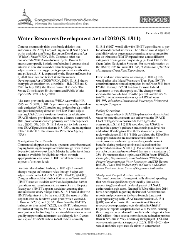 handle is hein.crs/govdczj0001 and id is 1 raw text is: 








December  10, 2020


Water Resources Development Act of 2020 (S. 1811)


Congress commonly  titles omnibus legislation that
authorizes U.S. Army Corps of Engineers (USACE) civil
works activities as a Water Resources Development Act
(WRDA).  Since WRDA   1986, Congress often has
consideredaWRDA on abiennialcycle.  Drivers for
enactment typically include nonfederal and congressional
interest in new studies and construction projects and
adjustments to existing projects, programmatic authorities,
and policies. S. 1811, as pas sed by the House on December
8, 2020, has the short title of W ater Res ources
Development Act of 2020 (WRDA  2020). 5. 1811 draws
many provisions fromtwo other bills -H.R. 7575 and S.
3591. In July 2020, the House passed H.R.7575. The
Senate Committee on Environment and Public Works
reported S. 3591 in May 2020.

Like most previously enacted WRDAs, as well as H.R.
7575 and S. 3591, S. 1811's provisions generally would not
only authorize USACEstudies andprojects but also refine
congressionalpolicy direction for USACE and adjust
existing USACE civil works authorities. In addition to
USACE-related provisions, there are a limited number of S.
1811 provisions as sociated primarily with other agencies
(e.g., §§507, 508, 510). S. 1811 does not include various
non-USACEprovisions  that are in S. 3591, including those
related to the U.S. Environmental Protection Agency
(EPA).

   NavigtionTrust Fund~s
Commercial shippers and barge operators contribute toward
paying fornavigation improvements through taxes that are
deposited into two trust funds. Monies fromthe trust funds
are made available for eligible activities through
appropriations legislation. S. 1811 would alter various
aspects of the trust funds.

For coastal and inland harbors, 5. 1811 (§ 101) would
change budget enforcementrules through budget cap
adjustments. In the CARES Act (P.L. 116-136, § 14003),
Congress directed that Harbor Maintenance Trust Fund
(HMTF)  monies used for activities designated as harbor
operations and maintenance in an amount up to the prior
fiscalyear's HMTFdeposits would notcountagainst
annual discretionary budget limits. S. 1811 would alter the
HMTF   adjustment to be the sumof(1) the amount of the
deposits into the fund two years prior (which were $1.8
billion in FY2019) and (2) $2 billion from the HMTF's
balance. At thestart ofFY2021, the HMTFbalancewas
estimated at roughly $9.2billion. S. 1811 also would make
an adjustment for funding for certain additional measures at
qualifying ports; the adjustmentwould apply for 10 years
and expand from$50 million to $70 million annually.


S. 1811 (§102) would allow for HMTF expenditures to pay
for a broader set of activities. The bill also would adjust or
establish various percentages or minimum percentages for
the distribution of HMTF expenditures across different
categories ofnavigationprojects (e.g., at least 13% for the
Great Lakes Navigation System). For more information on
the HMTF, CRS  In Focus IF11645, Distribution ofHarbor
Maintenance Trust FundExpenditures.

For inland and intracoastal waterways, S. 1811 (§ 109)
would adjust the Inland Waterways Trust Fund (IWTF)
contribution to construction projects from50% to 35% from
FY2021  throughFY2031 to allow for more federal
investment toward these projects. The change would
increase the contribution fromthe general fund from50%
to 65%. For more on waterways, see CRS In Focus
IF11593, InlandandIntracoastal Waterways: Primer and
Issues for Congress.

No  c  Di rect
How  Congress directs USACEto plan andevaluate federal
water resource investments can affectwhat the USACE
Chief of Engineers recommends to Congress for
construction. S. 1811 (§113) would require USACEto
update the agency's guidance on as sessing s ea level ris e
and inland flooding to reflect the best available, peer-
reviewed science. S. 1811 (§ 110) would require USACEto
adopt procedures to include more consideration of
environmental and social goals andregional economic
benefits during projectplanning and s election of the
preferred alternative. S.1811(§ 115) would set nonfederal
co s ts for natural and nature-based features at a maximum of
35%. For more on these topics, see CRS In Focus IF10221,
Principles, Requirements, and Guidelines (PR&G) for
FederallInvestments in WaterResources, andCRS Report
R46328, Flood RiskReductionfrom Natural andNature-
Based Features: Army Corps ofEngineersAuthorities.

Study        rect  Authsrizatksns
The broad cessation of congressionally directed spending
that benefits a specific entity or locality (known as
earmarking) has altered the development of USACE
authorization legislation. Enacted WRDAbills since 2014
have beenexplicit regarding theiruse of Administration
reports andprocesses as the basis for including most
geographically specific USACE authorizations. S. 1811
(§401) would authorize the construction of 46 water
resource developmentprojects identified in Chief of
Engineers' reports completed since W RDA 2018. Among
these projects, several would have federal costs greater than
$400 million: three coastal stormdamage reduction projects
(two in NY, one in VA), one navigation project (TX), and
one ecosystemrestoration project (IL). S. 1811 (§401) also
would authorize eight modifications to construction


\
Q


yg


