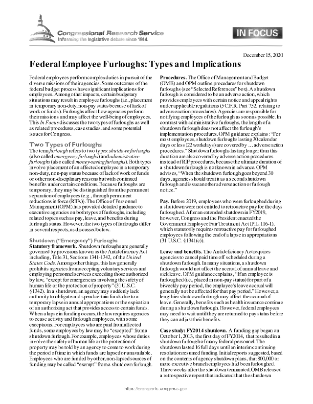 handle is hein.crs/govdczm0001 and id is 1 raw text is: 








December  15, 2020


FederalEmployee Furloughs: Types and Implications


Federal employeesperformcomplexduties  in pursuit of the
diverse missions of their agencies. Some outcomes of the
federal budget process havesignificant implications for
employees. Among  other impacts, certain budgetary
situations may result in employee furloughs (i.e., placement
in temporary non-duty, non-pay s tatus because oflack of
work or funds). Furloughs affect how agencies perform
their mis sions and may affect the well-being of employees.
This In Focus discusses the two types of furloughs as well
as related procedures, case studies, and some potential
issues for Congress.

Two Ty~pes ~        ul       hs
The termfurlough refers to two types: shutdownfurloughs
(also called emergencyfurloughs) and administrative
furloughs (also called money-savingfurloughs). Both types
involve placement of an affected employee in a temporary
non-duty, non-pay status because oflackof work or funds
or other non-disciplinaryreas ons but with continued
benefits under certain conditions. Because furloughs are
temporary, they may be distinguished fromthe permanent
separation of employees (e.g., through permanent
reductions in force (RIFs)). The Office of Personnel
Management   (OPM) has provided detailed guidance to
executive agencies on bothtypes of furloughs, including
related topics such as pay, leave, and benefits during
furlough status. However, the two types of furloughs differ
in severalrespects, as discussedbelow.


Statutory framework. Shutdown  furloughs are generally
governed byprovisions known as the Antideficiency Act
including, Title 31, Sections 1341-1342, of the United
States Code. Among other things, this law generally
prohibits agencies fromaccepting voluntary services and
employing personnel services exceeding those authorized
bylaw, except foremergencies involving the safetyof
human  life orthe protection ofproperty (31 U.S.C.
§ 1342). In a shutdown, an agency may suddenly lack
authority to obligate and spend certain funds due to a
temporary lapse in annual appropriations or the expiration
of an authorizing act that provides access to certain funds.
When   a laps e in funding occurs, the law requires agencies
to cease activity and furlough employees, with some
exceptions. For employees who are paid fromaffected
funds, some employees by law may be excepted froma
shutdown  furlough. For example, employees whose duties
involve the s afety ofhuman life or the protection of
property may be told by an agency to come to work during
the period of time in which funds are lapsed or unavailable.
Employees  who are funded byother, non-lapsed sources of
funding may be called exempt froma shutdown furlough.


Procedures. The Office ofManagementandBudget
(OMB)  and OPM  outline procedures for shutdown
furloughs (seeSelectedReferencesbox). A shutdown
furlough is considered to be an adverse action, which
provides employees with certain notice and appeal rights
under applicable regulations (5 C.F.R. Part 752, relating to
adverse action procedures). Agencies are responsible for
notifying employees ofthe furlough as soon as possible. In
contrast with administrative furloughs, the length of a
shutdown  furlough does not affect the furlough's
implementation procedures. OPM guidance explains: For
most employees, shutdown furloughs lasting 30 calendar
days orless(22workdays) arecoveredby  ...adverse action
procedures. Shutdown furloughs lasting longer than this
duration are also covered by adverse action procedures
instead of RIF procedures, because the ultimate duration of
a shutdown furlough is notknownin advance. OPM
advis es, When the shutdown furlough goes beyond 30
days, agencies should treat it as a second shutdown
furlough and is sue another adverse action or furlough
notice.

Pay. Before 2019, employees who were furloughed during
a shutdown were not entitled to retroactive pay for the days
furloughed. After an extended shutdown in FY2019,
however, Congress and the President enacted the
Government  Employee Fair Treatment Act (P.L. 116-1),
which statutorily requires retroactive pay for furloughed
employees following the end of a lapse in appropriations
(31 U.S.C. §1341(c)).

Leave and benefits. The Antideficiency Actrequires
agencies to cancelpaid time off scheduled during a
shutdown furlough. In many situations, a shutdown
furlough would not affect the accrual of annualleave and
sickleave. OPM guidanceexplains, Ifan employee is
furloughed (i.e., placed in non-pay status) forpart of a
biweekly pay period, the employee's leave accrualwill
generally not be affectedforthat pay period. However, a
lengthier shutdown furlough may affect the accrual of
leave. Cenerally, benefits such as health insurance continue
during a shutdown furlough. However, federal employees
may need to wait untilthey are returned to pay status before
they can adjust their benefits.

Case study: FY2014 shutdown. A funding gap began on
October 1,2013, the first day ofFY2014, that resulted in a
shutdown furloughof many federalpersonnel. The
shutdown lasted 16 full days until an interimcontinuing
resolutionresumed funding. Initialreports suggested, based
on the contents of agency shutdown plans, that 800,000 or
more executive branch employees had been furloughed.
Three weeks after the shutdown terminated, OMB released
a retro spectivereport that indicated that the shutdown


\
Q


