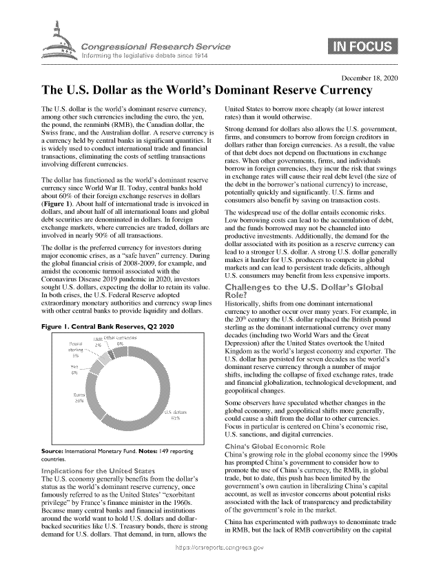 handle is hein.crs/govdczq0001 and id is 1 raw text is: 





%Fnw C~l rES .rh$e


                                                                                                 December  18, 2020

The U.S. Dollar as the World's Dominant Reserve Currency


The U.S. dollar is the world's dominant reserve currency,
among  other such currencies including the euro, the yen,
the pound, the renminbi (RMB), the Canadian dollar, the
Swiss franc, and the Australian dollar. A reserve currency is
a currency held by central banks in significant quantities. It
is widely used to conduct international trade and financial
transactions, eliminating the costs of settling transactions
involving different currencies.

The dollar has functioned as the world's dominant reserve
currency since World War II. Today, central banks hold
about 60%  of their foreign exchange reserves in dollars
(Figure 1). About half of international trade is invoiced in
dollars, and about half of all international loans and global
debt securities are denominated in dollars. In foreign
exchange markets, where currencies are traded, dollars are
involved in nearly 90% of all transactions.
The dollar is the preferred currency for investors during
major economic  crises, as a safe haven currency. During
the global financial crisis of 2008-2009, for example, and
amidst the economic turmoil associated with the
Coronavirus Disease 2019 pandemic  in 2020, investors
sought U.S. dollars, expecting the dollar to retain its value.
In both crises, the U.S. Federal Reserve adopted
extraordinary monetary authorities and currency swap lines
with other central banks to provide liquidity and dollars.

Figure  I. Central Bank Reserves, Q2  2020
















Source: International Monetary Fund. Notes: 149 reporting
countries.
    m cations for the -ntd Sate
The U.S. economy  generally benefits from the dollar's
status as the world's dominant reserve currency, once
famously referred to as the United States' exorbitant
privilege by France's finance minister in the 1960s.
Because many  central banks and financial institutions
around the world want to hold U.S. dollars and dollar-
backed securities like U.S. Treasury bonds, there is strong
demand  for U.S. dollars. That demand, in turn, allows the


United States to borrow more cheaply (at lower interest
rates) than it would otherwise.
Strong demand  for dollars also allows the U.S. government,
firms, and consumers to borrow from foreign creditors in
dollars rather than foreign currencies. As a result, the value
of that debt does not depend on fluctuations in exchange
rates. When other governments, firms, and individuals
borrow in foreign currencies, they incur the risk that swings
in exchange rates will cause their real debt level (the size of
the debt in the borrower's national currency) to increase,
potentially quickly and significantly. U.S. firms and
consumers  also benefit by saving on transaction costs.
The widespread use of the dollar entails economic risks.
Low  borrowing costs can lead to the accumulation of debt,
and the funds borrowed may not be channeled into
productive investments. Additionally, the demand for the
dollar associated with its position as a reserve currency can
lead to a stronger U.S. dollar. A strong U.S. dollar generally
makes  it harder for U.S. producers to compete in global
markets and can lead to persistent trade deficits, although
U.S. consumers may  benefit from less expensive imports.


Role
Historically, shifts from one dominant international
currency to another occur over many years. For example, in
the 20th century the U.S. dollar replaced the British pound
sterling as the dominant international currency over many
decades (including two World Wars and the Great
Depression) after the United States overtook the United
Kingdom   as the world's largest economy and exporter. The
U.S. dollar has persisted for seven decades as the world's
dominant reserve currency through a number of major
shifts, including the collapse of fixed exchange rates, trade
and financial globalization, technological development, and
geopolitical changes.
Some  observers have speculated whether changes in the
global economy, and geopolitical shifts more generally,
could cause a shift from the dollar to other currencies.
Focus in particular is centered on China's economic rise,
U.S. sanctions, and digital currencies.


China's growing role in the global economy since the 1990s
has prompted China's government  to consider how to
promote the use of China's currency, the RMB, in global
trade, but to date, this push has been limited by the
government's own  caution in liberalizing China's capital
account, as well as investor concerns about potential risks
associated with the lack of transparency and predictability
of the government's role in the market.
China has experimented with pathways to denominate trade
in RMB,  but the lack of RMB convertibility on the capital


  \\\\'\\
\ N \\A\\N,\\\\ \\Q\\\\\\\ \\\\


