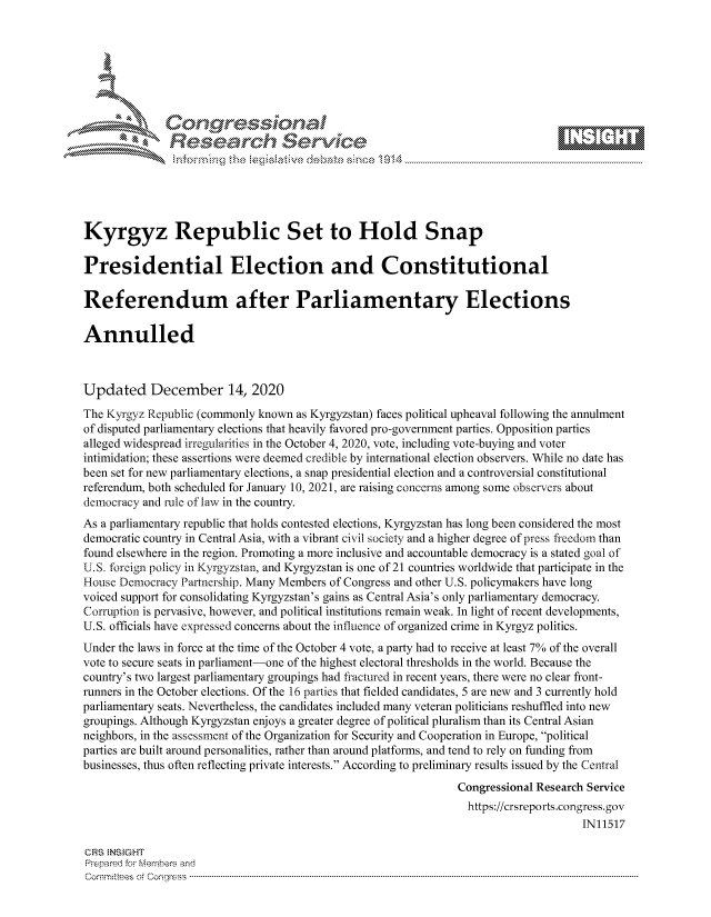 handle is hein.crs/govddaf0001 and id is 1 raw text is: 







              SConr essional
              Research Servik






Kyrgyz Republic Set to Hold Snap

Presidential Election and Constitutional

Referendum after Parliamentary Elections

Annulled



Updated December 14, 2020
The Kyrgyz Republic (commonly known as Kyrgyzstan) faces political upheaval following the annulment
of disputed parliamentary elections that heavily favored pro-government parties. Opposition parties
alleged widespread irregularities in the October 4, 2020, vote, including vote-buying and voter
intimidation; these assertions were deemed credible by international election observers. While no date has
been set for new parliamentary elections, a snap presidential election and a controversial constitutional
referendum, both scheduled for January 10, 2021, are raising concerns among some observers about
democracy and rule of law in the country.
As a parliamentary republic that holds contested elections, Kyrgyzstan has long been considered the most
democratic country in Central Asia, with a vibrant civil society and a higher degree of press freedom than
found elsewhere in the region. Promoting a more inclusive and accountable democracy is a stated goal of
U.S. foreign policy in Kyrgyzstan, and Kyrgyzstan is one of 21 countries worldwide that participate in the
House Democracy  Partnership. Many Members of Congress and other U.S. policymakers have long
voiced support for consolidating Kyrgyzstan's gains as Central Asia's only parliamentary democracy.
Corruption is pervasive, however, and political institutions remain weak. In light of recent developments,
U.S. officials have expressed concerns about the influence of organized crime in Kyrgyz politics.
Under the laws in force at the time of the October 4 vote, a party had to receive at least 7% of the overall
vote to secure seats in parliament-one of the highest electoral thresholds in the world. Because the
country's two largest parliamentary groupings had fractured in recent years, there were no clear front-
runners in the October elections. Of the 16 parties that fielded candidates, 5 are new and 3 currently hold
parliamentary seats. Nevertheless, the candidates included many veteran politicians reshuffled into new
groupings. Although Kyrgyzstan enjoys a greater degree of political pluralism than its Central Asian
neighbors, in the assessment of the Organization for Security and Cooperation in Europe, political
parties are built around personalities, rather than around platforms, and tend to rely on funding from
businesses, thus often reflecting private interests. According to preliminary results issued by the Central
                                                                Congressional Research Service
                                                                https://crsreports.congress. gov
                                                                                     IN11517

CRS ENSGHT
Prepared for Members and
Comm :tees o Congmss ----------------------------------------------------------------- ----------


