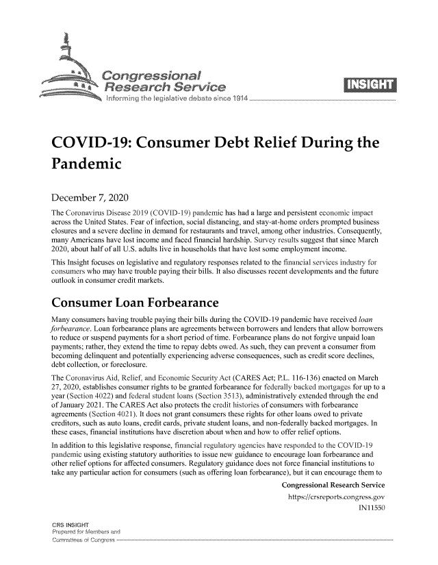 handle is hein.crs/govddai0001 and id is 1 raw text is: 







               SConr essional
               Research Servik






 COVID-19: Consumer Debt Relief During the

 Pandemic



 December 7, 2020

 The Coronavirus Disease 2019 (COVID-19) pandemic has had a large and persistent economic impact
 across the United States. Fear of infection, social distancing, and stay-at-home orders prompted business
 closures and a severe decline in demand for restaurants and travel, among other industries. Consequently,
 many Americans have lost income and faced financial hardship. Survey results suggest that since March
 2020, about half of all U.S. adults live in households that have lost some employment income.
 This Insight focuses on legislative and regulatory responses related to the financial services industry for
 consumers who may have trouble paying their bills. It also discusses recent developments and the future
 outlook in consumer credit markets.


 Consumer Loan Forbearance

 Many consumers having trouble paying their bills during the COVID-19 pandemic have received loan
forbearance. Loan forbearance plans are agreements between borrowers and lenders that allow borrowers
to reduce or suspend payments for a short period of time. Forbearance plans do not forgive unpaid loan
payments; rather, they extend the time to repay debts owed. As such, they can prevent a consumer from
becoming  delinquent and potentially experiencing adverse consequences, such as credit score declines,
debt collection, or foreclosure.
The Coronavirus Aid, Relief and Economic Security Act (CARES Act; P.L. 116-136) enacted on March
27, 2020, establishes consumer rights to be granted forbearance for federally backed mortgages for up to a
year (Section 4022) and federal student loans (Section 3513), administratively extended through the end
of January 2021. The CARES Act also protects the credit histories of consumers with forbearance
agreements (Section 4021). It does not grant consumers these rights for other loans owed to private
creditors, such as auto loans, credit cards, private student loans, and non-federally backed mortgages. In
these cases, financial institutions have discretion about when and how to offer relief options.
In addition to this legislative response, financial regulatory agencies have responded to the COVID-19
pandemic using existing statutory authorities to issue new guidance to encourage loan forbearance and
other relief options for affected consumers. Regulatory guidance does not force financial institutions to
take any particular action for consumers (such as offering loan forbearance), but it can encourage them to
                                                                 Congressional Research Service
                                                                 https://crsreports.congress. gov
                                                                                      IN11550

 CRS INS GHT
 Prepared for Members and
 Cornmttees oi Conqres3------------------------------------------------------------------------------------


