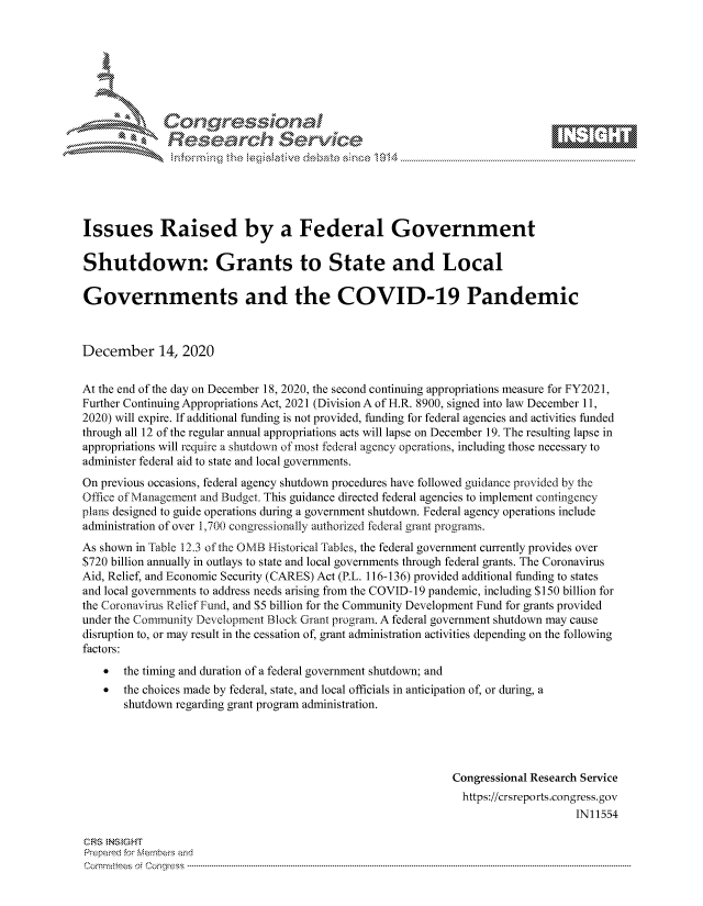 handle is hein.crs/govddam0001 and id is 1 raw text is: 







              SConr essional
              Research Servik






Issues Raised by a Federal Government

Shutdown: Grants to State and Local

Governments and the COVID-19 Pandemic



December 14, 2020


At the end of the day on December 18, 2020, the second continuing appropriations measure for FY2021,
Further Continuing Appropriations Act, 2021 (Division A of H.R. 8900, signed into law December 11,
2020) will expire. If additional funding is not provided, funding for federal agencies and activities funded
through all 12 of the regular annual appropriations acts will lapse on December 19. The resulting lapse in
appropriations will require a shutdown of most federal agency operations, including those necessary to
administer federal aid to state and local governments.
On previous occasions, federal agency shutdown procedures have followed guidance provided by the
Office of Management and Budget. This guidance directed federal agencies to implement contingency
plans designed to guide operations during a government shutdown. Federal agency operations include
administration of over 1,700 congressionally authorized federal grant programs.
As shown in Table 12.3 of the OMB Historical Tables, the federal government currently provides over
$720 billion annually in outlays to state and local governments through federal grants. The Coronavirus
Aid, Relief, and Economic Security (CARES) Act (P.L. 116-136) provided additional funding to states
and local governments to address needs arising from the COVID-19 pandemic, including $150 billion for
the Coronavirus Relief Fund, and $5 billion for the Community Development Fund for grants provided
under the Community Development Block Grant program. A federal government shutdown may cause
disruption to, or may result in the cessation of, grant administration activities depending on the following
factors:
      the timing and duration of a federal government shutdown; and
      the choices made by federal, state, and local officials in anticipation of, or during, a
       shutdown regarding grant program administration.




                                                             Congressional Research Service
                                                               https://crsreports.congress. gov
                                                                                  IN11554

CRS  NS GHT
Prepared for Members and
Cornmttees oi Conqres3-----------------------------------------------------------------------------------


