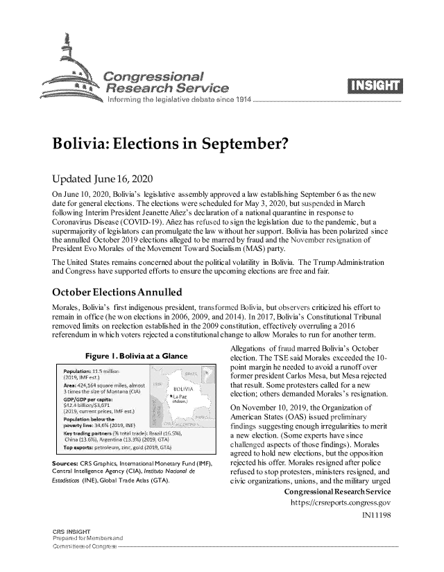handle is hein.crs/govdhzw0001 and id is 1 raw text is: 







         *    Con qres.i,              a

               Reasearch Service





Bolivia: Elections in September?



Updated June 16, 2020

On June 10, 2020, Bolivia's legislative assembly approved a law establishing September 6 as the new
date for general elections. The elections were scheduled for May 3, 2020, but suspended in March
following Interim President Jeanette Afiez's declaration of a national quarantine in response to
Coronavirus Disease (COVID- 19). Afiez has refused to sign the legislation due to the pandemic, but a
supermajority of legislators can promulgate the law without her support. Bolivia has been polarized since
the annulled October 2019 elections alleged to be marred by fraud and the November resignation of
President Evo Morales of the Movement Toward Socialism (MAS) party.
The United States remains concerned about the political volatility in Bolivia. The Trump Administration
and Congress have supported efforts to ensure the upcoming elections are free and fair.

October Elections Annulled
Morales, Bolivia's first indigenous president, transformed Bolivia, but observers criticized his effort to
remain in office (he won elections in 2006, 2009, and 2014). In 2017, Bolivia's Constitutional Tribunal
removed limits on reelection established in the 2009 constitution, effectively overruling a 2016
referendum in which voters rejected a constitutional change to allow Morales to run for another term.


         Figure I. Bolivia at a Glance
   Populationz 11.9 11tl[iur
   A        I         a I1n e ts

   GDPIGDP per cajilta            L6 Paz
   'otainbeo    h                    .  ...  ;ii

   poverty I  n4 34 A  C, iN F
   Ke'y trad&ng  Jaitnet- .):Bez  i 1O5%
   u.ia B 6lPugntna i&%   209. TA

   Trop s xpo tt; p-flz nu, z in,) go JO1 GA

Sources: CRS Graphics, International Monetary Fund (IMF),
Central Intelligence Agency (CIA), Instituto Nacional de
Estadisticas (INE), Global Trade Atlas (GTA).


Allegations of fraud marred Bolivia's October
election. The TSE said Morales exceeded the 10-
point margin he needed to avoid a runoff over
former president Carlos Mesa, but Mesa rejected
that result. Some protesters called for a new
election; others demanded Morales's resignation.
On November 10, 2019, the Organization of
American States (OAS) issued preliminary
findings suggesting enough irregularities to merit
a new election. (Some experts have since
challenged aspects of those findings). Morales
agreed to hold new elections, but the opposition
rejected his offer. Morales resigned after police
refused to stop protesters, ministers resigned, and
civic organizations, unions, and the military urged
               Congressional Research Service
                 https://crsreports.congress.gov
                                     IN11198


ORS iNSiGHT
Prepared -r Men:bersand
Comrn i: tee* o Cong re ----



