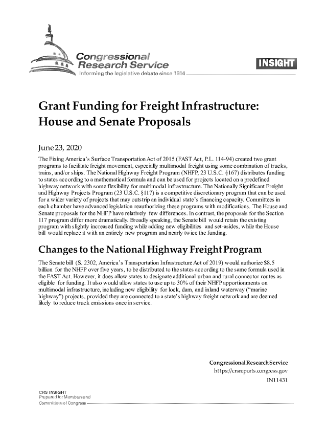handle is hein.crs/govdizz0001 and id is 1 raw text is: 









              Researh Setwkc






Grant Funding for Freight Infrastructure:

House and Senate Proposals



June 23, 2020
The Fixing America's Surface TransportationAct of 2015 (FAST Act, P.L. 114-94) created two grant
programs to facilitate freight movement, especially multimodal freight using some combination of trucks,
trains, and/or ships. The National Highway Freight Program (NHFP, 23 U. S.C. § 167) distributes funding
to states according to a mathematical formula and can be used for projects located on a predefmed
highway network with some flexibility for multimodal infrastructure. The Nationally Significant Freight
and Highway Projects Program (23 U. S.C. § 117) is a competitive discretionary program that can be used
for a wider variety of projects that may outstrip an individual state's financing capacity. Committees in
each chamber have advanced legislation reauthorizing these programs with modifications. The House and
Senate proposals for the NHFP have relatively few differences. In contrast, the proposals for the Section
117 program differ more dramatically. Broadly speaking, the Senate bill would retain the existing
program with slightly increased funding while adding new eligibilities and set-asides, while the House
bill would replace it with an entirely new program and nearly twice the funding.


Changes to the National Highway Freight Program

The Senate bill (S. 2302, America's Transportation Infrastructure Act of 2019) would authorize $8.5
billion for the NHFP over five years, to be distributed to the states according to the same formula used in
the FAST Act. However, it does allow states to designate additional urban and rural connector routes as
eligible for funding. It also would allow states to use up to 30% of their NHFP apportionments on
multimodal infrastructure, including new eligibility for lock, dam, and inland waterway (marine
highway) projects, provided they are connected to a state's highway freight network and are deemed
likely to reduce truck emissions once in service.









                                                              Congressional Research Service
                                                              https://crsreports.congress.gov
                                                                                  INI 1431

CRS MN GHT
Prepa red M, Membersand
Com0 n., teesoeon mcC  n  -----------------------------------------------------------------------------------------------------------------------------------.....................................----------------------------------


