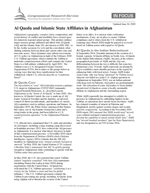 handle is hein.crs/govdpyy0001 and id is 1 raw text is: 




FF.


mppm qq\
         p\w  -- , gn'a', go
               I
aS
11LIANJILiN,

Updated  June 24, 2020


Al   Qaeda and Islamic State Affiliates in Afghanistan


Afghanistan's geography, complex ethnic composition, and
recent history of conflict and instability have created space
for numerous regional armed groups. This product outlines
major terrorist groups affiliated and allied with Al Qaeda
(AQ) and the Islamic State (IS, also known as ISIS, ISIL, or
by the Arabic acronym Da 'esh) and the convoluted, often
shifting relations between them and various other state and
non-state actors. These dynamics may inform assessments
of U.S. policy in Afghanistan in light of the February 2020
U.S.-Taliban agreement, which commits the Taliban to
undertake counterterrorism efforts and commits the United
States to a full military withdrawal by April 2021. The
Taliban is not a U.S.-designated Foreign Terrorist
Organization (FTO), but it relates to the groups below in
varying ways that may have ramifications for that
withdrawal, which U.S. officials describe as conditions-
based.

AM  Qaeda Core
The top echelon or core AQ leadership remains a primary
U.S. target in Afghanistan; CENTCOM Commander
General Kenneth McKenzie, Jr., described eastern
Afghanistan as the home of Al Qaeda in June 2020. Also
known  as Al Qaeda Central, the core is made up of AQ
leader Ayman al Zawahiri and his deputies, an advisory
council of about ten individuals, and members of various
AQ  committees such as military operations and finance. In
September 2019, the White House announced that Hamza
bin Laden, son of AQ founder Osama bin Laden and a
rising leader in the group, had been killed in a U.S.
counterterrorism operation in the Afghanistan/Pakistan
region.

U.S. officials have maintained that U.S. raids and airstrikes
on AQ  targets, including a large training camp discovered
in Kandahar province 2015, have reduced the AQ presence
in Afghanistan. It is unclear what threat AQ poses in light
of this counterterrorism pressure. A November 2019 report
from the Department of Defense (DOD) cited a Defense
Intelligence Agency (DIA) estimate that the 300 AQ
members  in Afghanistan were almost certainly focused on
survival. In May 2020, the United Nations (U.N.) relayed
a Member  State's assessment that AQ is quietly gaining
strength in Afghanistan while continuing to operate with the
Taliban under their protection.

In May 2020, the U.N. also reported that senior Taliban
leaders regularly consulted with their AQ counterparts
(including Hamza bin Laden in June 2019) during
negotiations with the United States. Al Qaeda has
welcomed  the U.S.-Taliban agreement, celebrating it as a
victory for the Taliban's cause and thus for global
militancy. The U.S.-Taliban agreement commits the
Taliban to preventing any group, including Al Qaeda, from
using Afghan soil to threaten the security of the United


States or its allies. It is unclear what verification
mechanisms, if any, are in place to ensure Taliban
compliance and to what extent the U.S. withdrawal
(ongoing since March 2020) might be paused or reversed
based on Taliban action with regard to Al Qaeda.

Al ,Qae ,da  in  the  i,,ndian Sbotnn
In September 2014, Zawahiri announced the creation of a
formal, separate Al Qaeda affiliate in South Asia, Al Qaeda
in the Indian Subcontinent (AQIS). Because of the relative
geographical proximity of AQIS and the AQ core,
differentiating between the two is difficult, but some key
distinctions exist. Overall, AQIS represents an attempt by
AQ  to establish a more durable presence in the region by
enhancing links with local actors. Former AQIS leader
Asim  Umar, who was being sheltered by Taliban forces
when he was killed in a joint U.S.-Afghan operation in
Afghanistan in September 2019, was an Indian national
with deep roots in Pakistan; AQ leaders are predominantly
Arab. The relocation of some AQ leaders to Syria further
incentivized Al Qaeda to create a locally sustainable
affiliate in Afghanistan and the surrounding region.

While AQIS  reportedly has attempted to solidify its
presence in Afghanistan by embedding fighters in the
Taliban, its operations have mostly been elsewhere: AQIS
has claimed a number of attacks in Pakistan and
Bangladesh, mostly against security targets and secular
activists, respectively. According to the November 2019
DOD  report, DIA assessed that AQIS would need several
years without sustained counterterrorism pressure ... to
develop the capability to attack outside South Asia. AQIS
has several hundred members (per the State Department),
and was designated as an FTO in June 2016.


  -.-,'~-'
*.~


