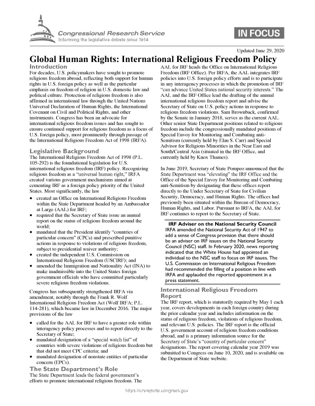handle is hein.crs/govdpyz0001 and id is 1 raw text is: 




01;0


                                                                                           Updated June 29, 2020

Global Human Rights: International Religious Freedom Policy


hintrk k-od uc tin
For decades, U.S. policymakers have sought to promote
religious freedom abroad, reflecting both support for human
rights in U.S. foreign policy as well as the particular
emphasis on freedom of religion in U.S. domestic law and
political culture. Protection of religious freedom is also
affirmed in international law through the United Nations
Universal Declaration of Human Rights, the International
Covenant on Civil and Political Rights, and other
instruments. Congress has been an advocate for
international religious freedom issues and has sought to
ensure continued support for religious freedom as a focus of
U.S. foreign policy, most prominently through passage of
the International Religious Freedom Act of 1998 (IRFA).

LegislativeB         g
The International Religious Freedom Act of 1998 (P.L.
105-292) is the foundational legislation for U.S.
international religious freedom (IRF) policy. Recognizing
religious freedom as a universal human right, IRFA
created various government mechanisms aimed at
cementing IRF as a foreign policy priority of the United
States. Most significantly, the law
*  created an Office on International Religious Freedom
   within the State Department headed by an Ambassador
   at Large (AAL) for IRF;
*  required that the Secretary of State issue an annual
   report on the status of religious freedom around the
   world;
*  mandated that the President identify countries of
   particular concern (CPCs) and prescribed punitive
   actions in response to violations of religious freedom,
   subject to presidential waiver authority;
*  created the independent U.S. Commission on
   International Religious Freedom (USCIRF); and
*  amended  the Immigration and Nationality Act (INA) to
   make  inadmissible into the United States foreign
   government officials who have committed particularly
   severe religious freedom violations.
Congress has subsequently strengthened IRFA via
amendment,  notably through the Frank R. Wolf
International Religious Freedom Act (Wolf IRFA; P.L.
114-281), which became law in December 2016. The major
provisions of the law
*  called for the AAL for IRF to have a greater role within
   interagency policy processes and to report directly to the
   Secretary of State;
*  mandated designation of a special watch list of
   countries with severe violations of religious freedom but
   that did not meet CPC criteria; and
*  mandated designation of nonstate entities of particular
   concern (EPCs).
The   State   Departents R           e
The State Department leads the federal government's
efforts to promote international religious freedom. The


AAL  for IRF heads the Office on International Religious
Freedom  (IRF Office). Per IRFA, the AAL integrates IRF
policies into U.S. foreign policy efforts and is to participate
in any interagency processes in which the promotion of IRF
can advance United States national security interests. The
AAL  and the IRF Office lead the drafting of the annual
international religious freedom report and advise the
Secretary of State on U.S. policy actions in response to
religious freedom violations. Sam Brownback, confirmed
by the Senate in January 2018, serves as the current AAL.
Other senior State Department positions related to religious
freedom include the congressionally mandated positions of
Special Envoy for Monitoring and Combating anti-
Semitism (currently held by Elan S. Carr) and Special
Advisor for Religious Minorities in the Near East and
South/Central Asia (situated in the IRF Office, and
currently held by Knox Thames).

In June 2019, Secretary of State Pompeo announced that the
State Department was elevating the IRF Office and the
Office of the Special Envoy for Monitoring and Combating
anti-Semitism by designating that these offices report
directly to the Under Secretary of State for Civilian
Security, Democracy, and Human Rights. The offices had
previously been situated within the Bureau of Democracy,
Human  Rights, and Labor. Pursuant to IRFA, the AAL for
IRF continues to report to the Secretary of State.

    IRF Adviser on  the National  Security Council
  IRFA amended  the National Security Act of 1947 to
  add a sense of Congress provision that there should
  be an adviser on IRF issues on the National Security
  Council (NSC) staff. In February 2020, news reporting
  indicated that the White House had appointed an
  individual to the NSC staff to focus on IRF issues. The
  U.S. Commission on  International Religious Freedom
  had recommended   the filling of a position in line with
  IRFA and applauded the reported appointment in a
  press statement.

     intenatinalReliigious Freedom
Report
The IRF report, which is statutorily required by May 1 each
year, covers developments in each foreign country during
the prior calendar year and includes information on the
status of religious freedom, violations of religious freedom,
and relevant U.S. policies. The IRF report is the official
U.S. government account of religious freedom conditions
abroad, and is a primary information source for the
Secretary of State's country of particular concern
designations. The report covering calendar year 2019 was
submitted to Congress on June 10, 2020, and is available on
the Department of State website.


         p\w  -- , gn'a', goo
mppm qq\
a             , q
'S             I
11LIANJILiN,


