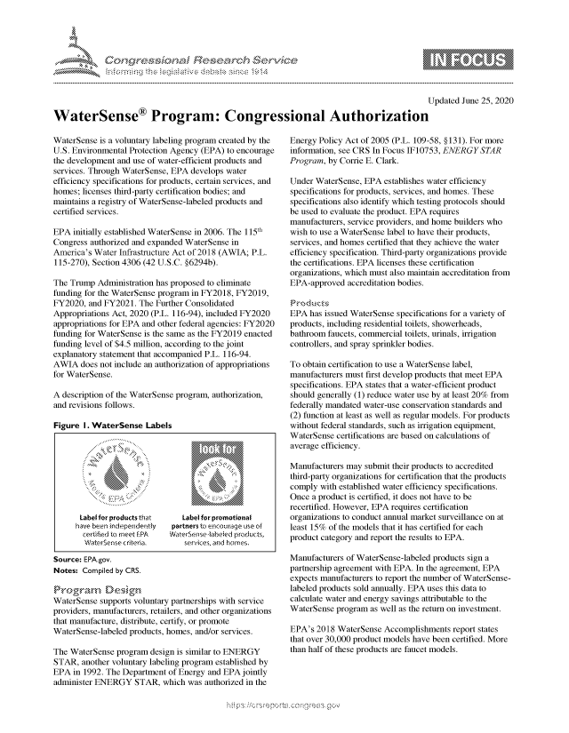 handle is hein.crs/govdpzz0001 and id is 1 raw text is: 




01;0w~Sf resea~rch &e~


                                                                                           Updated June 25, 2020

WaterSense® Program: Congressional Authorization


WaterSense is a voluntary labeling program created by the
U.S. Environmental Protection Agency (EPA) to encourage
the development and use of water-efficient products and
services. Through WaterSense, EPA develops water
efficiency specifications for products, certain services, and
homes; licenses third-party certification bodies; and
maintains a registry of WaterSense-labeled products and
certified services.

EPA  initially established WaterSense in 2006. The 115th
Congress authorized and expanded WaterSense in
America's Water Infrastructure Act of 2018 (AWIA; P.L.
115-270), Section 4306 (42 U.S.C. §6294b).

The Trump  Administration has proposed to eliminate
funding for the WaterSense program in FY2018, FY2019,
FY2020,  and FY2021. The Further Consolidated
Appropriations Act, 2020 (P.L. 116-94), included FY2020
appropriations for EPA and other federal agencies: FY2020
funding for WaterSense is the same as the FY2019 enacted
funding level of $4.5 million, according to the joint
explanatory statement that accompanied P.L. 116-94.
AWIA   does not include an authorization of appropriations
for WaterSense.

A description of the WaterSense program, authorization,
and revisions follows.

Figure  I. WaterSense  Labels









      Label for products that  Label for promotional
      have been indepenidently partners to encourage use of
      certified to meet fPA WaterSense-labeled products,

Source: EPA.gov.
Notes: Compiled by CRS.

Proramzr  D'esig<n
         rp








WaterSense supports voluntary partnerships with service
providers, manufacturers, retailers, and other organizations
that manufacture, distribute, certify, or promote
WaterSense-labeled products, homes, and/or services.

The WaterSense program  design is similar to ENERGY
STAR,  another voluntary labeling program established by
EPA  in 1992. The Department of Energy and EPA jointly
administer ENERGY   STAR,  which was authorized in the


Energy Policy Act of 2005 (P.L. 109-58, §131). For more
information, see CRS In Focus IF10753, ENERGY STAR
Program, by Corrie E. Clark.

Under WaterSense, EPA  establishes water efficiency
specifications for products, services, and homes. These
specifications also identify which testing protocols should
be used to evaluate the product. EPA requires
manufacturers, service providers, and home builders who
wish to use a WaterSense label to have their products,
services, and homes certified that they achieve the water
efficiency specification. Third-party organizations provide
the certifications. EPA licenses these certification
organizations, which must also maintain accreditation from
EPA-approved  accreditation bodies.

Products
EPA  has issued WaterSense specifications for a variety of
products, including residential toilets, showerheads,
bathroom faucets, commercial toilets, urinals, irrigation
controllers, and spray sprinkler bodies.

To obtain certification to use a WaterSense label,
manufacturers must first develop products that meet EPA
specifications. EPA states that a water-efficient product
should generally (1) reduce water use by at least 20% from
federally mandated water-use conservation standards and
(2) function at least as well as regular models. For products
without federal standards, such as irrigation equipment,
WaterSense certifications are based on calculations of
average efficiency.

Manufacturers may submit their products to accredited
third-party organizations for certification that the products
comply with established water efficiency specifications.
Once a product is certified, it does not have to be
recertified. However, EPA requires certification
organizations to conduct annual market surveillance on at
least 15% of the models that it has certified for each
product category and report the results to EPA.

Manufacturers of WaterSense-labeled products sign a
partnership agreement with EPA. In the agreement, EPA
expects manufacturers to report the number of WaterSense-
labeled products sold annually. EPA uses this data to
calculate water and energy savings attributable to the
WaterSense program  as well as the return on investment.

EPA's  2018 WaterSense Accomplishments  report states
that over 30,000 product models have been certified. More
than half of these products are faucet models.


         p\w  -- , gnom goo
mppm qq\
a             , q
'S             I
11LINUALiN,


